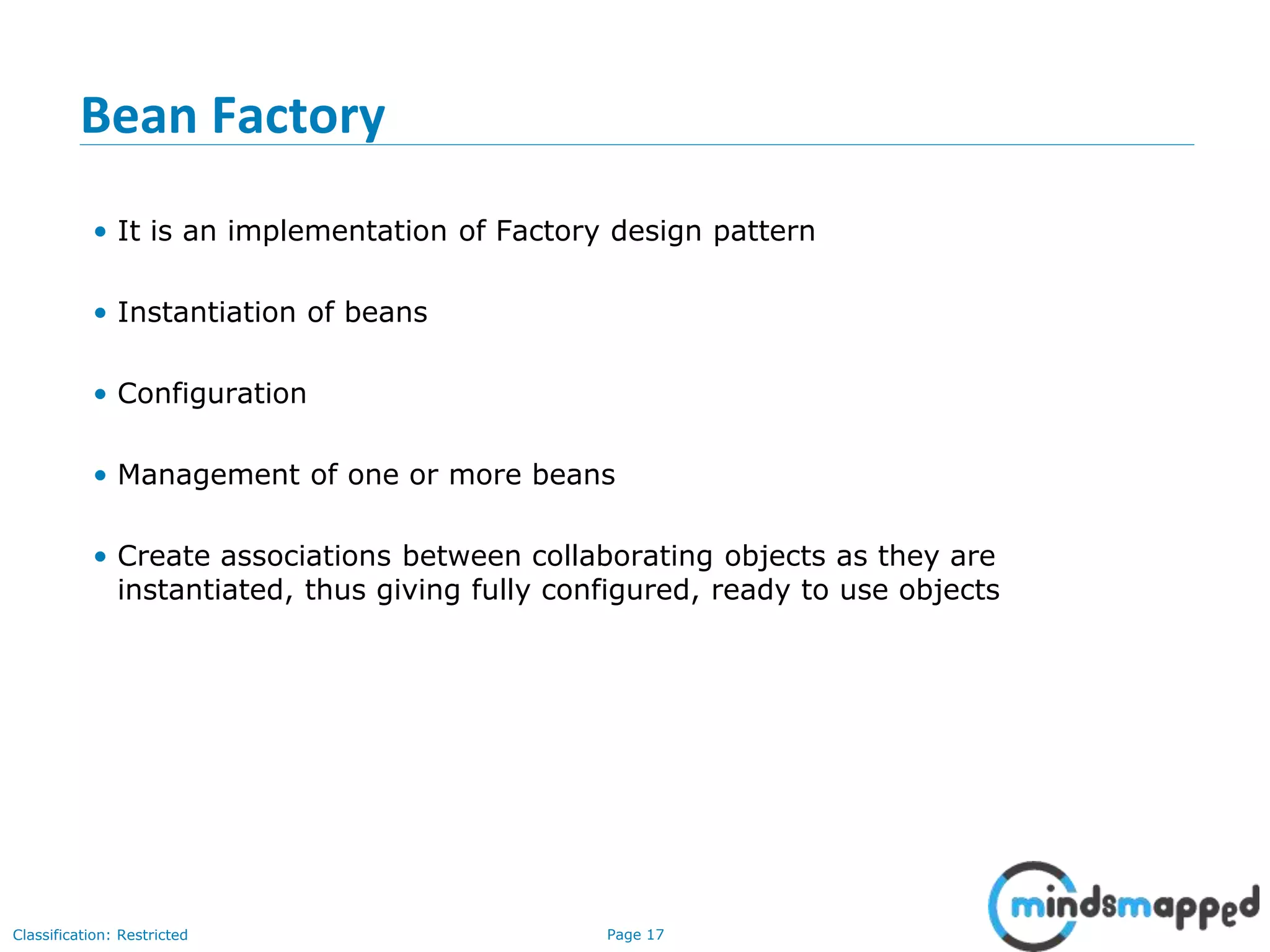 Page 17Classification: Restricted
Bean Factory
• It is an implementation of Factory design pattern
• Instantiation of beans
• Configuration
• Management of one or more beans
• Create associations between collaborating objects as they are
instantiated, thus giving fully configured, ready to use objects
 