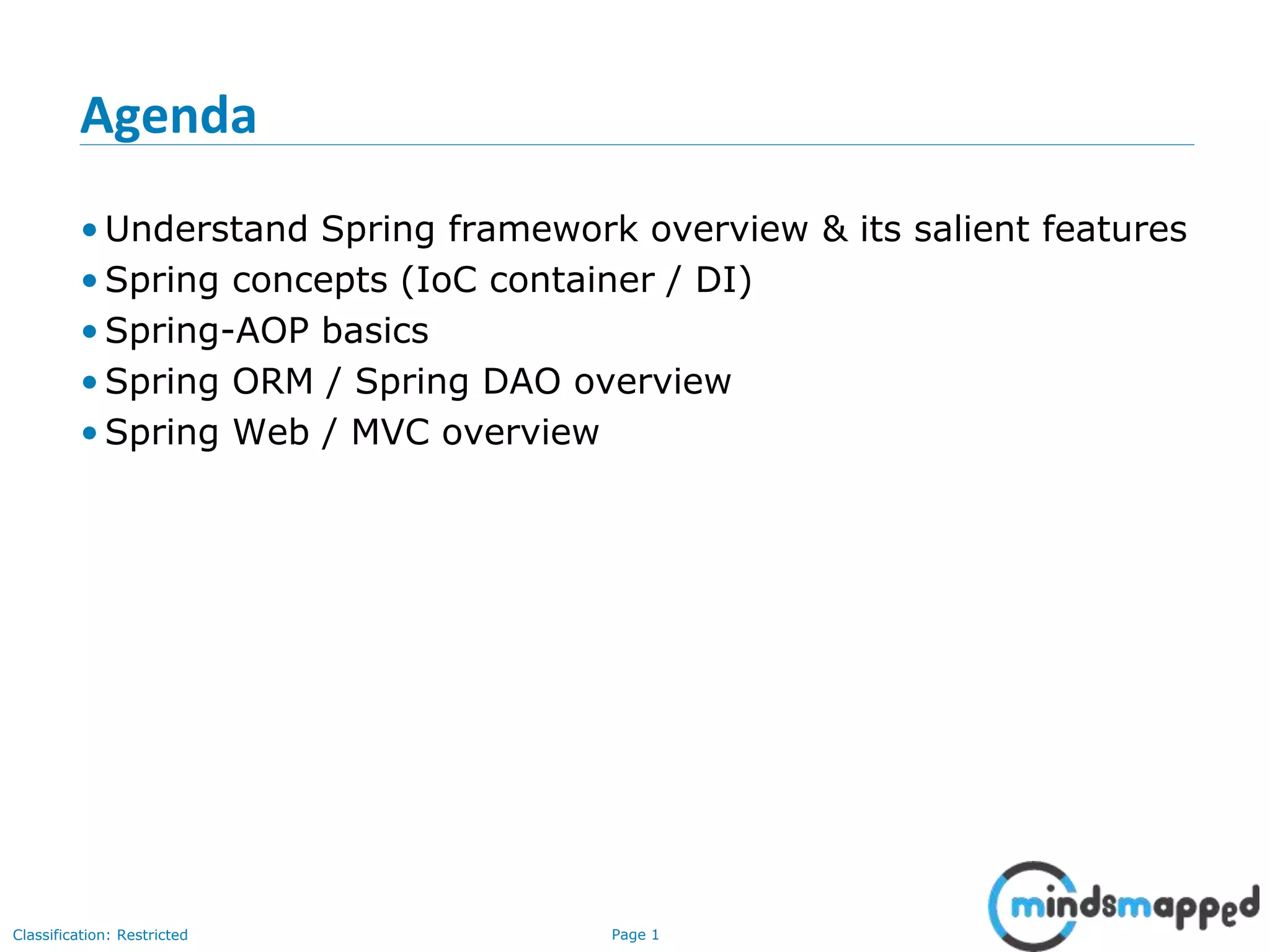 Page 1Classification: Restricted
Agenda
• Understand Spring framework overview & its salient features
• Spring concepts (IoC container / DI)
• Spring-AOP basics
• Spring ORM / Spring DAO overview
• Spring Web / MVC overview
 