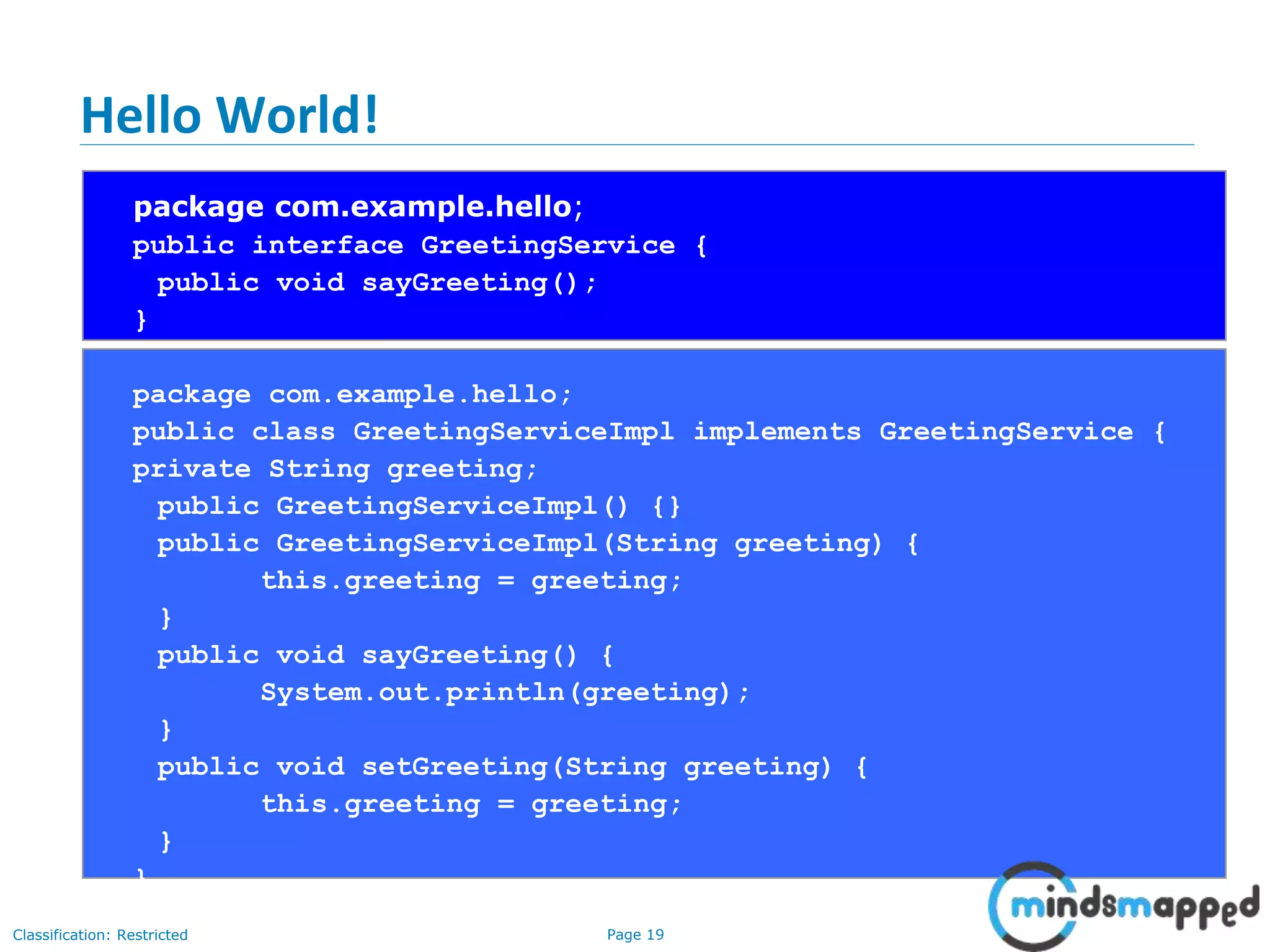 Page 19Classification: Restricted
Hello World!
package com.example.hello;
public interface GreetingService {
public void sayGreeting();
}
package com.example.hello;
public class GreetingServiceImpl implements GreetingService {
private String greeting;
public GreetingServiceImpl() {}
public GreetingServiceImpl(String greeting) {
this.greeting = greeting;
}
public void sayGreeting() {
System.out.println(greeting);
}
public void setGreeting(String greeting) {
this.greeting = greeting;
}
}
 