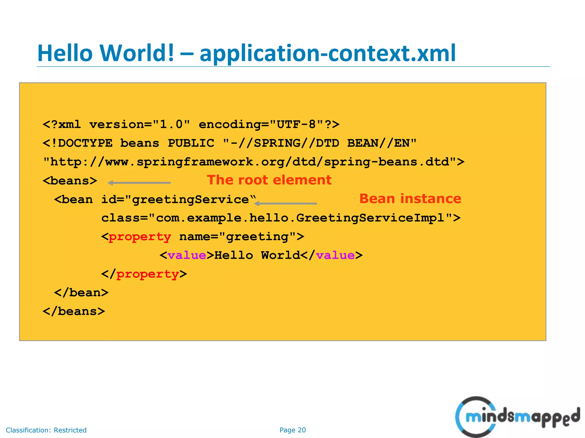 Page 20Classification: Restricted
Hello World! – application-context.xml
<?xml version="1.0" encoding="UTF-8"?>
<!DOCTYPE beans PUBLIC "-//SPRING//DTD BEAN//EN"
"http://www.springframework.org/dtd/spring-beans.dtd">
<beans> The root element
<bean id="greetingService“ Bean instance
class="com.example.hello.GreetingServiceImpl">
<property name="greeting">
<value>Hello World</value>
</property>
</bean>
</beans>
 