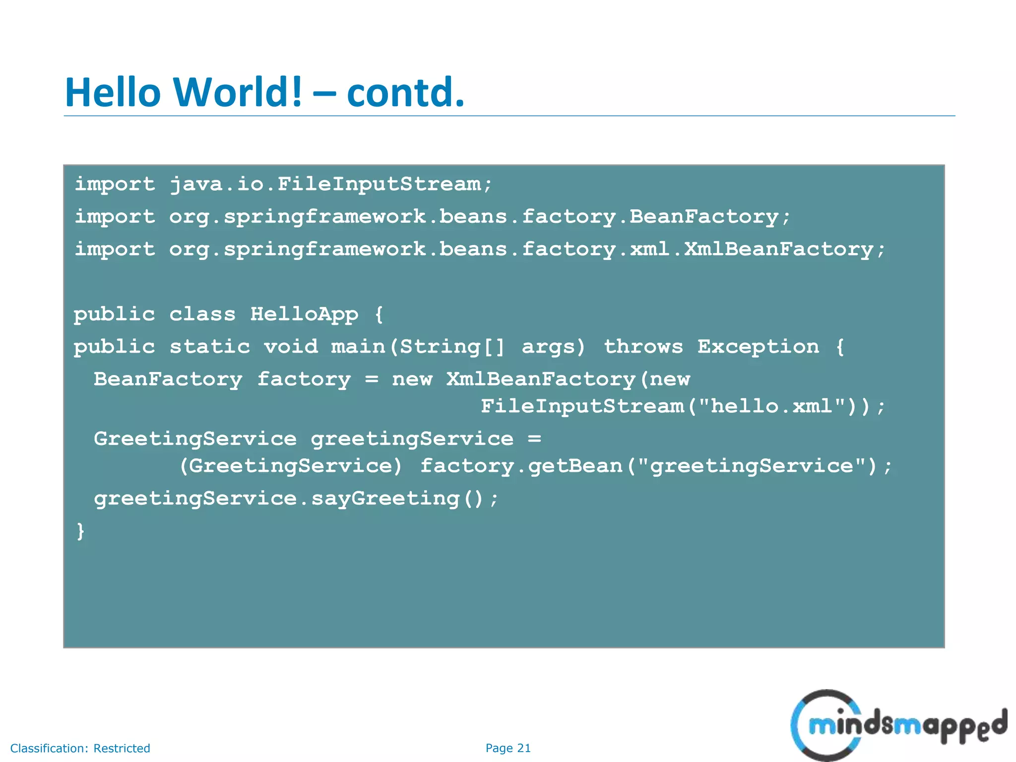 Page 21Classification: Restricted
Hello World! – contd.
import java.io.FileInputStream;
import org.springframework.beans.factory.BeanFactory;
import org.springframework.beans.factory.xml.XmlBeanFactory;
public class HelloApp {
public static void main(String[] args) throws Exception {
BeanFactory factory = new XmlBeanFactory(new
FileInputStream("hello.xml"));
GreetingService greetingService =
(GreetingService) factory.getBean("greetingService");
greetingService.sayGreeting();
}
 