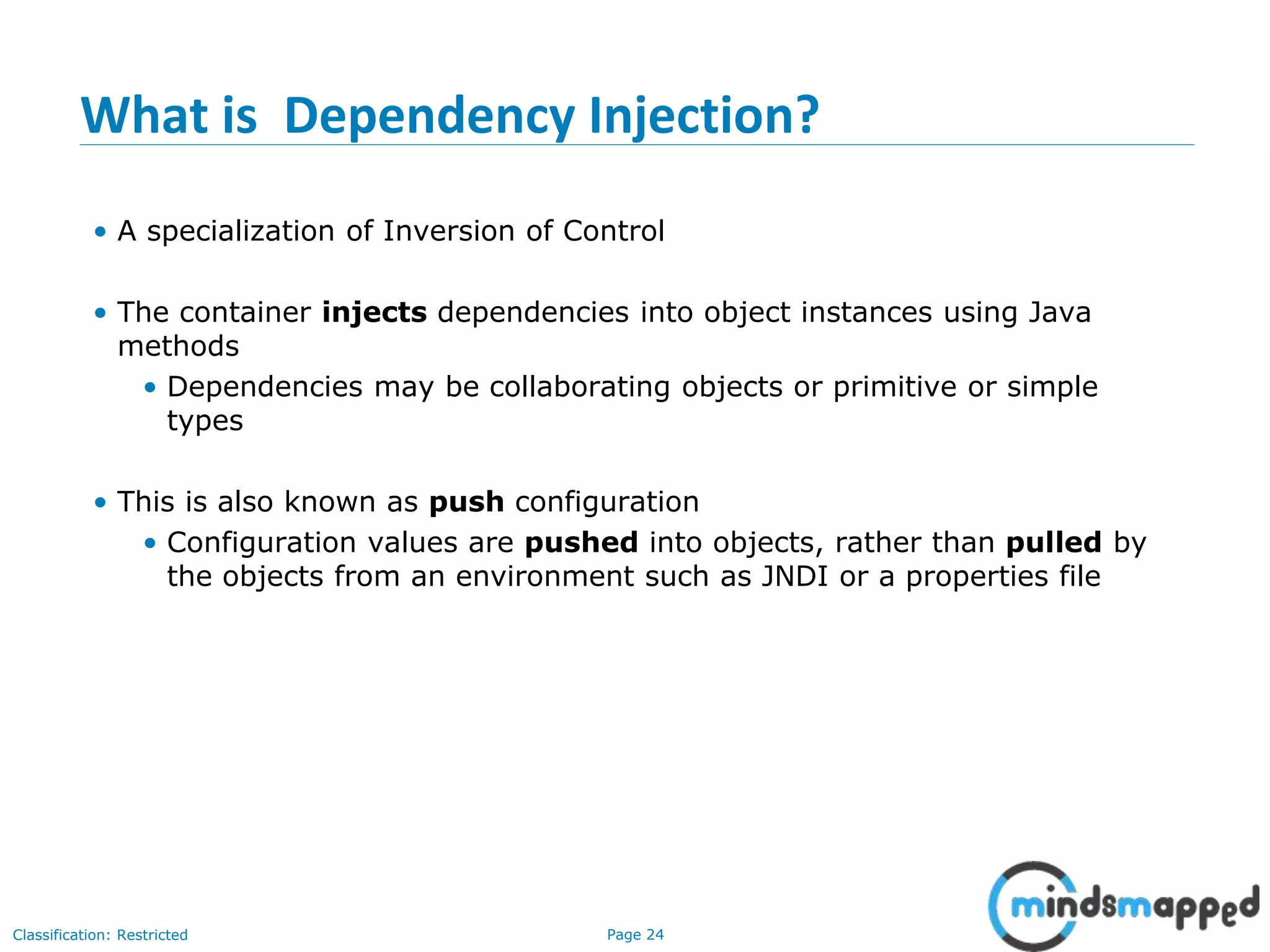 Page 24Classification: Restricted
What is Dependency Injection?
• A specialization of Inversion of Control
• The container injects dependencies into object instances using Java
methods
• Dependencies may be collaborating objects or primitive or simple
types
• This is also known as push configuration
• Configuration values are pushed into objects, rather than pulled by
the objects from an environment such as JNDI or a properties file
 