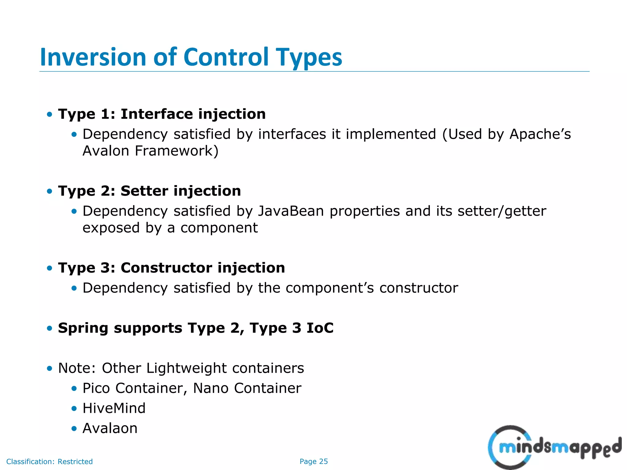 Page 25Classification: Restricted
Inversion of Control Types
• Type 1: Interface injection
• Dependency satisfied by interfaces it implemented (Used by Apache’s
Avalon Framework)
• Type 2: Setter injection
• Dependency satisfied by JavaBean properties and its setter/getter
exposed by a component
• Type 3: Constructor injection
• Dependency satisfied by the component’s constructor
• Spring supports Type 2, Type 3 IoC
• Note: Other Lightweight containers
• Pico Container, Nano Container
• HiveMind
• Avalaon
 