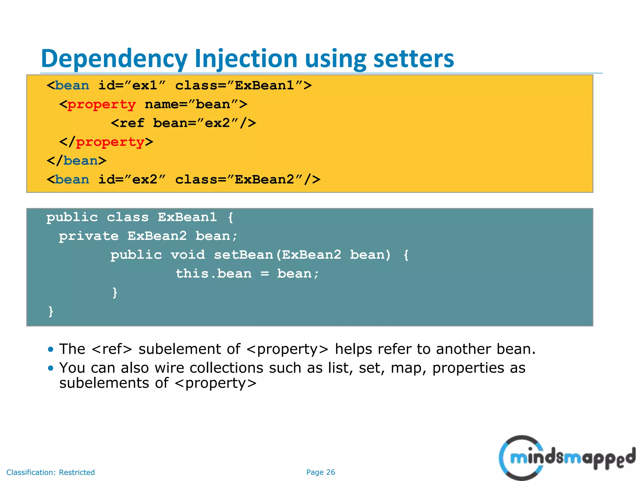 Page 26Classification: Restricted
Dependency Injection using setters
<bean id=”ex1” class=”ExBean1”>
<property name=”bean”>
<ref bean=”ex2”/>
</property>
</bean>
<bean id=”ex2” class=”ExBean2”/>
public class ExBean1 {
private ExBean2 bean;
public void setBean(ExBean2 bean) {
this.bean = bean;
}
}
• The <ref> subelement of <property> helps refer to another bean.
• You can also wire collections such as list, set, map, properties as
subelements of <property>
 