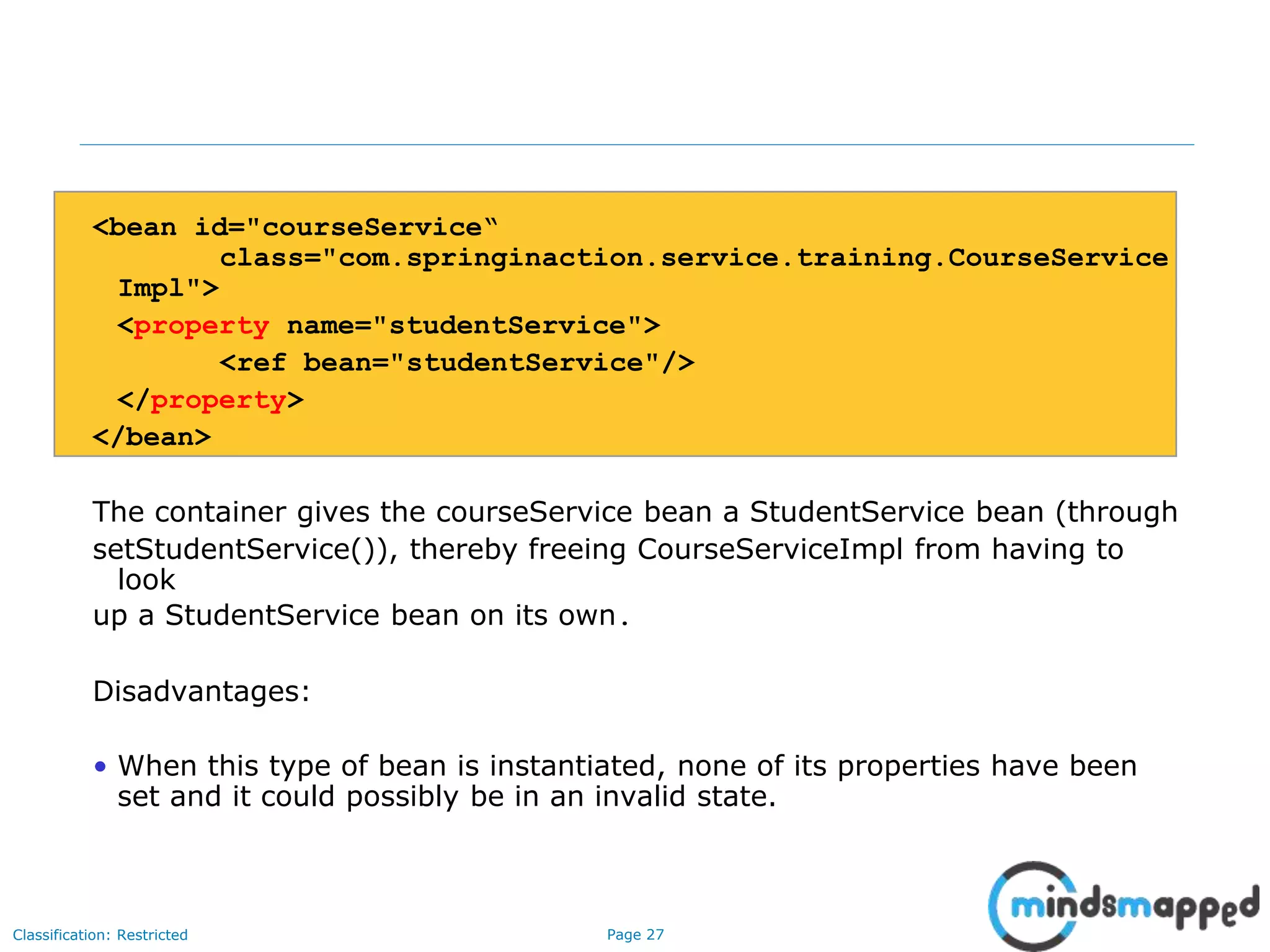 Page 27Classification: Restricted
<bean id="courseService“
class="com.springinaction.service.training.CourseService
Impl">
<property name="studentService">
<ref bean="studentService"/>
</property>
</bean>
The container gives the courseService bean a StudentService bean (through
setStudentService()), thereby freeing CourseServiceImpl from having to
look
up a StudentService bean on its own.
Disadvantages:
• When this type of bean is instantiated, none of its properties have been
set and it could possibly be in an invalid state.
 