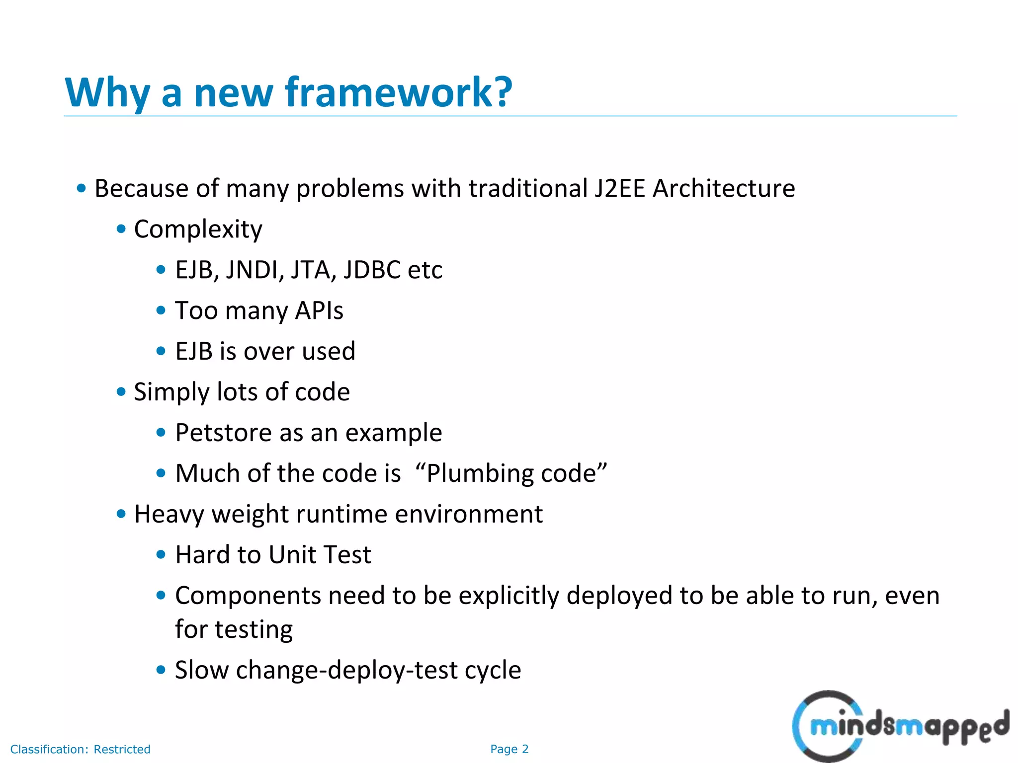 Page 2Classification: Restricted
Why a new framework?
• Because of many problems with traditional J2EE Architecture
• Complexity
• EJB, JNDI, JTA, JDBC etc
• Too many APIs
• EJB is over used
• Simply lots of code
• Petstore as an example
• Much of the code is “Plumbing code”
• Heavy weight runtime environment
• Hard to Unit Test
• Components need to be explicitly deployed to be able to run, even
for testing
• Slow change-deploy-test cycle
 