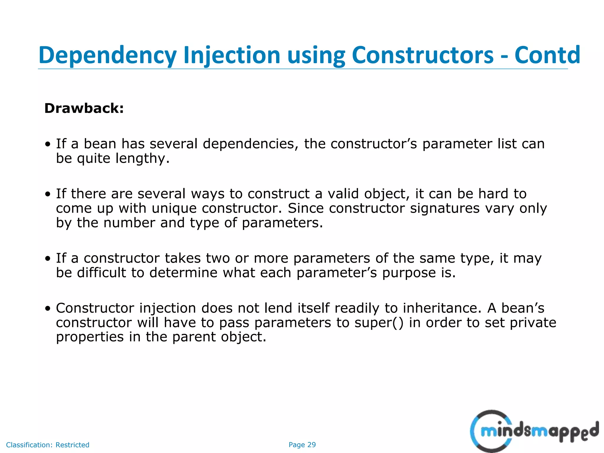 Page 29Classification: Restricted
Dependency Injection using Constructors - Contd
Drawback:
• If a bean has several dependencies, the constructor’s parameter list can
be quite lengthy.
• If there are several ways to construct a valid object, it can be hard to
come up with unique constructor. Since constructor signatures vary only
by the number and type of parameters.
• If a constructor takes two or more parameters of the same type, it may
be difficult to determine what each parameter’s purpose is.
• Constructor injection does not lend itself readily to inheritance. A bean’s
constructor will have to pass parameters to super() in order to set private
properties in the parent object.
 