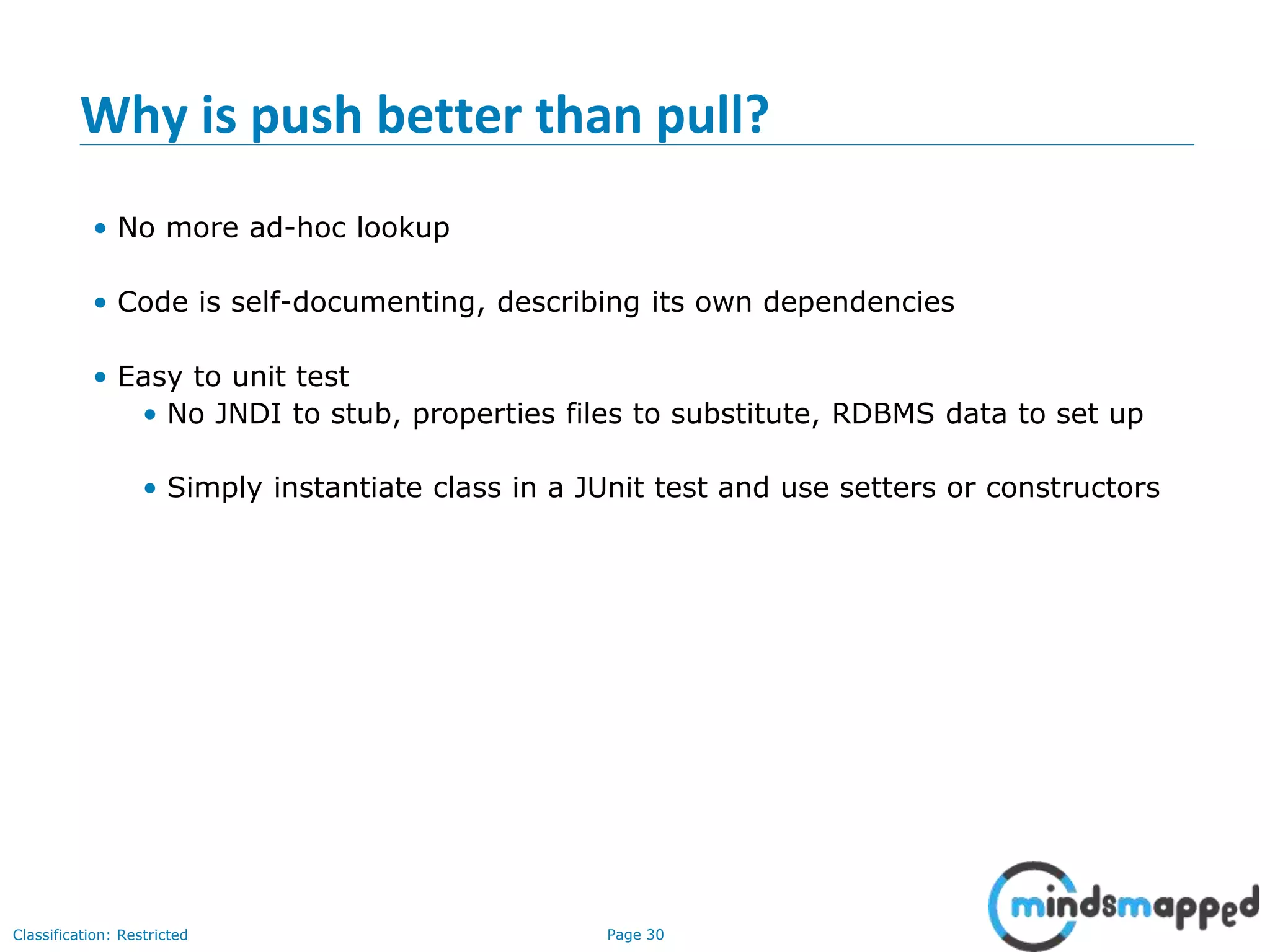 Page 30Classification: Restricted
Why is push better than pull?
• No more ad-hoc lookup
• Code is self-documenting, describing its own dependencies
• Easy to unit test
• No JNDI to stub, properties files to substitute, RDBMS data to set up
• Simply instantiate class in a JUnit test and use setters or constructors
 