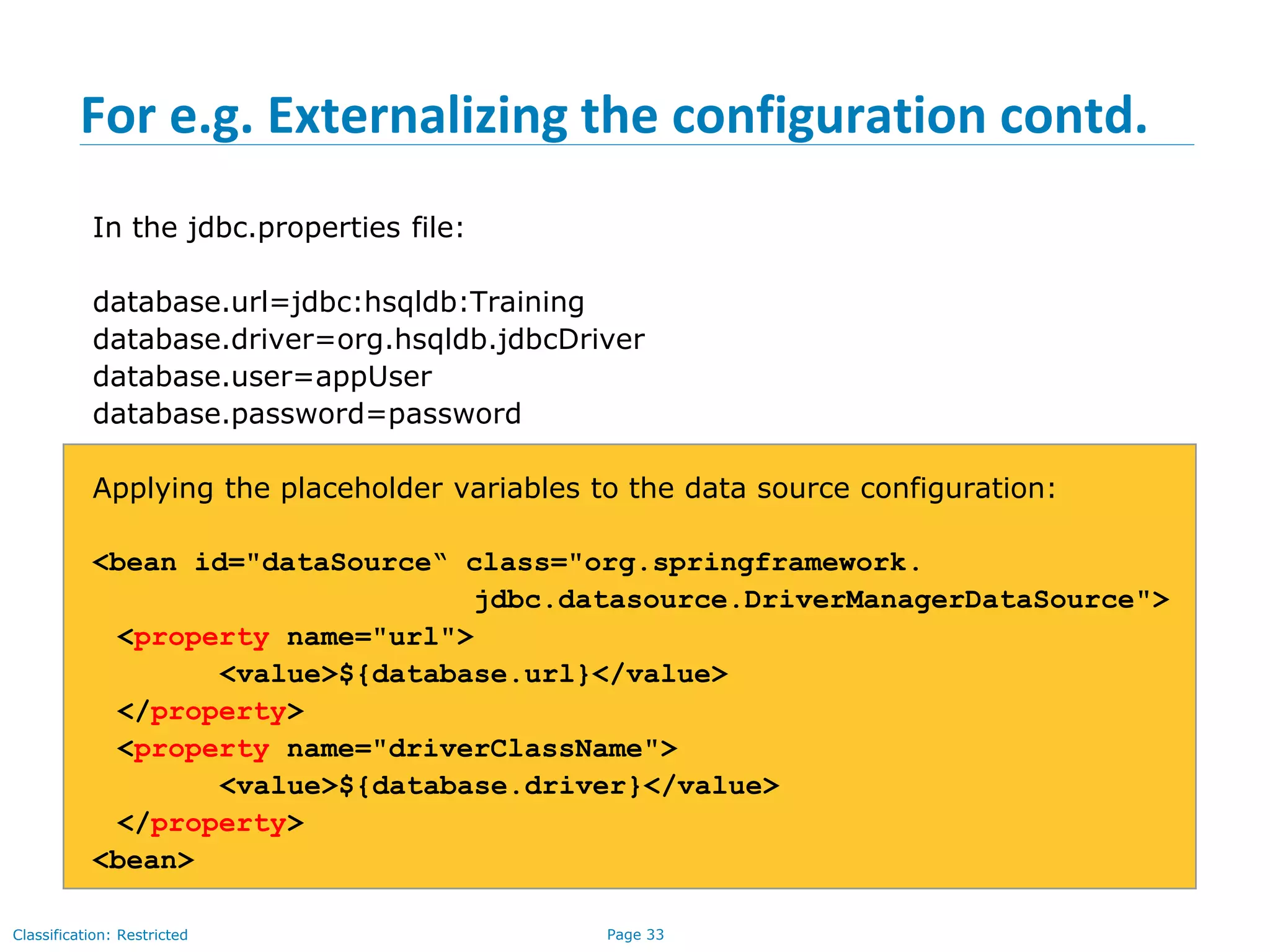 Page 33Classification: Restricted
For e.g. Externalizing the configuration contd.
In the jdbc.properties file:
database.url=jdbc:hsqldb:Training
database.driver=org.hsqldb.jdbcDriver
database.user=appUser
database.password=password
Applying the placeholder variables to the data source configuration:
<bean id="dataSource“ class="org.springframework.
jdbc.datasource.DriverManagerDataSource">
<property name="url">
<value>${database.url}</value>
</property>
<property name="driverClassName">
<value>${database.driver}</value>
</property>
<bean>
 