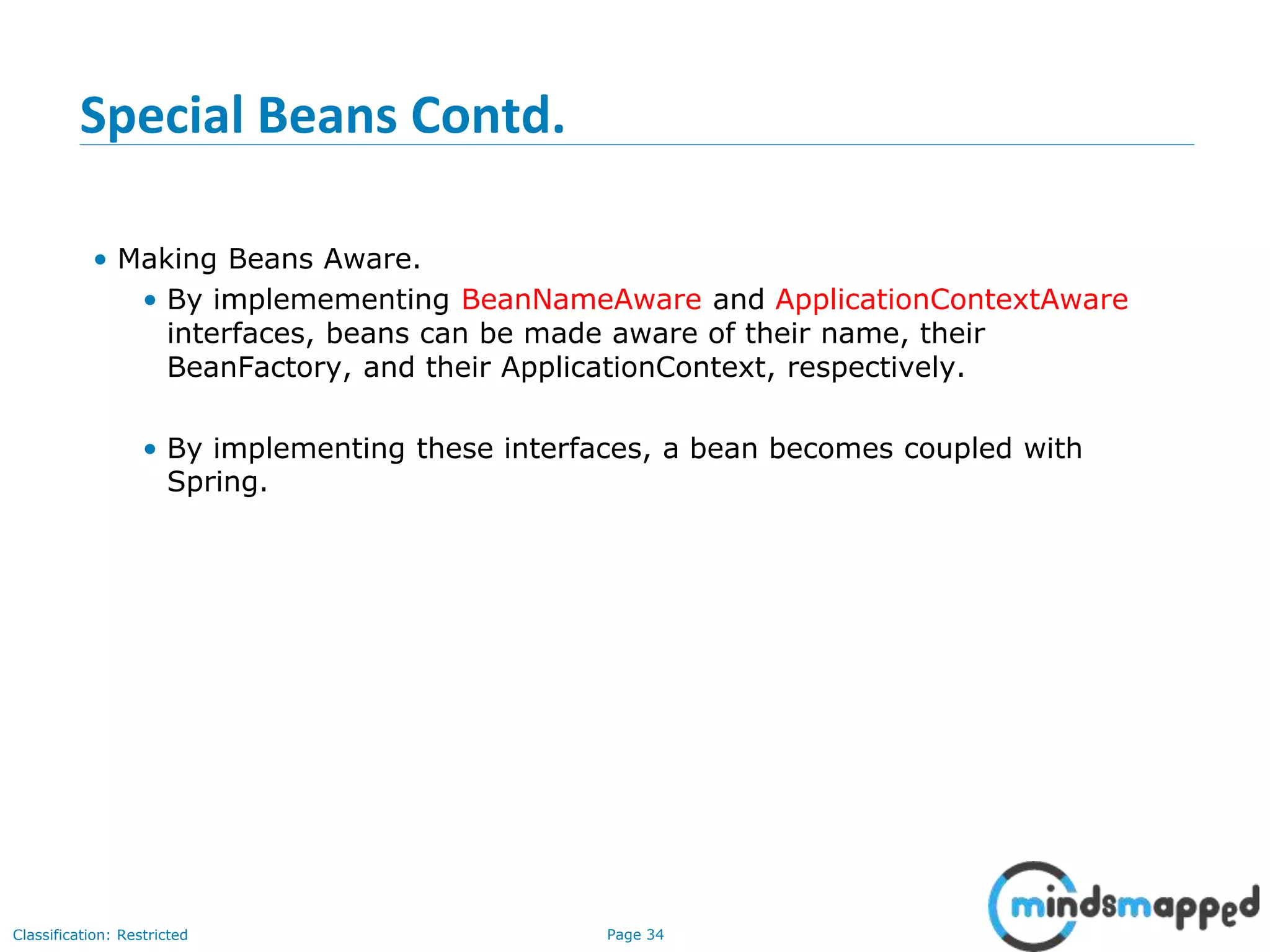 Page 34Classification: Restricted
Special Beans Contd.
• Making Beans Aware.
• By implemementing BeanNameAware and ApplicationContextAware
interfaces, beans can be made aware of their name, their
BeanFactory, and their ApplicationContext, respectively.
• By implementing these interfaces, a bean becomes coupled with
Spring.
 