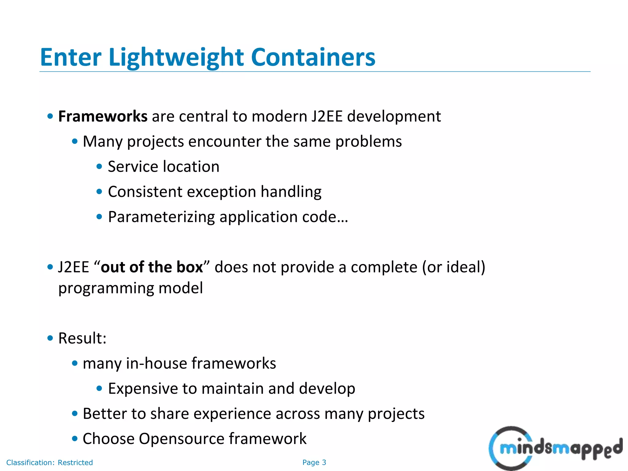 Page 3Classification: Restricted
Enter Lightweight Containers
• Frameworks are central to modern J2EE development
• Many projects encounter the same problems
• Service location
• Consistent exception handling
• Parameterizing application code…
• J2EE “out of the box” does not provide a complete (or ideal)
programming model
• Result:
• many in-house frameworks
• Expensive to maintain and develop
• Better to share experience across many projects
• Choose Opensource framework
 
