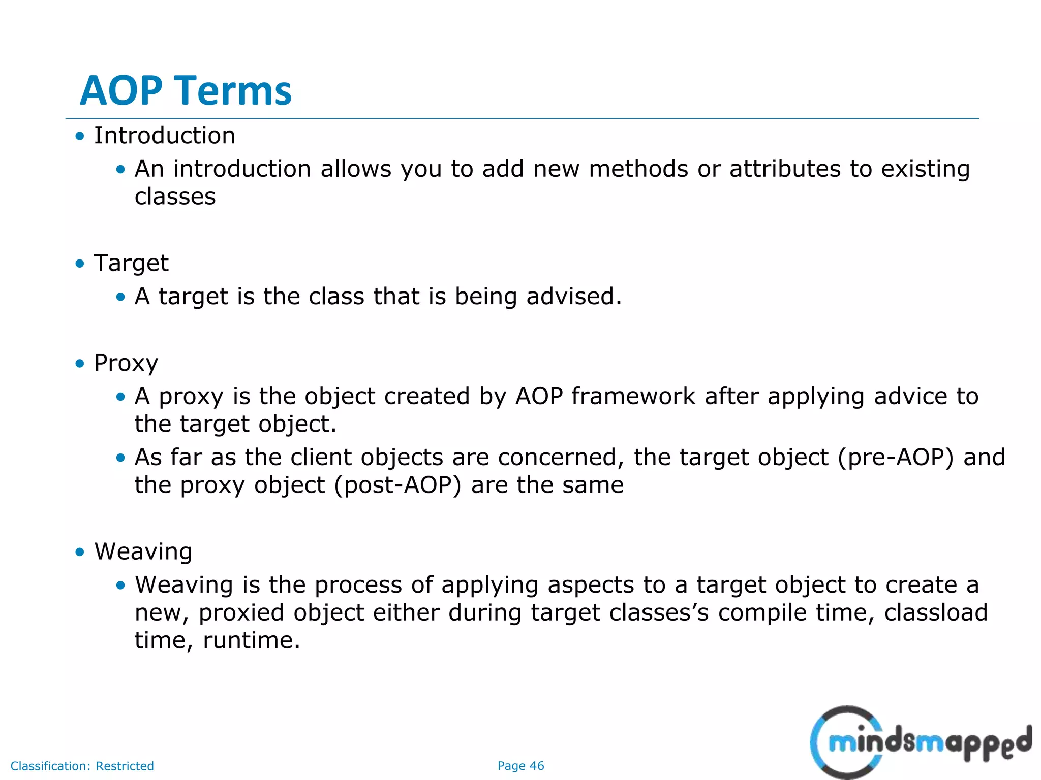 Page 46Classification: Restricted
AOP Terms
• Introduction
• An introduction allows you to add new methods or attributes to existing
classes
• Target
• A target is the class that is being advised.
• Proxy
• A proxy is the object created by AOP framework after applying advice to
the target object.
• As far as the client objects are concerned, the target object (pre-AOP) and
the proxy object (post-AOP) are the same
• Weaving
• Weaving is the process of applying aspects to a target object to create a
new, proxied object either during target classes’s compile time, classload
time, runtime.
 