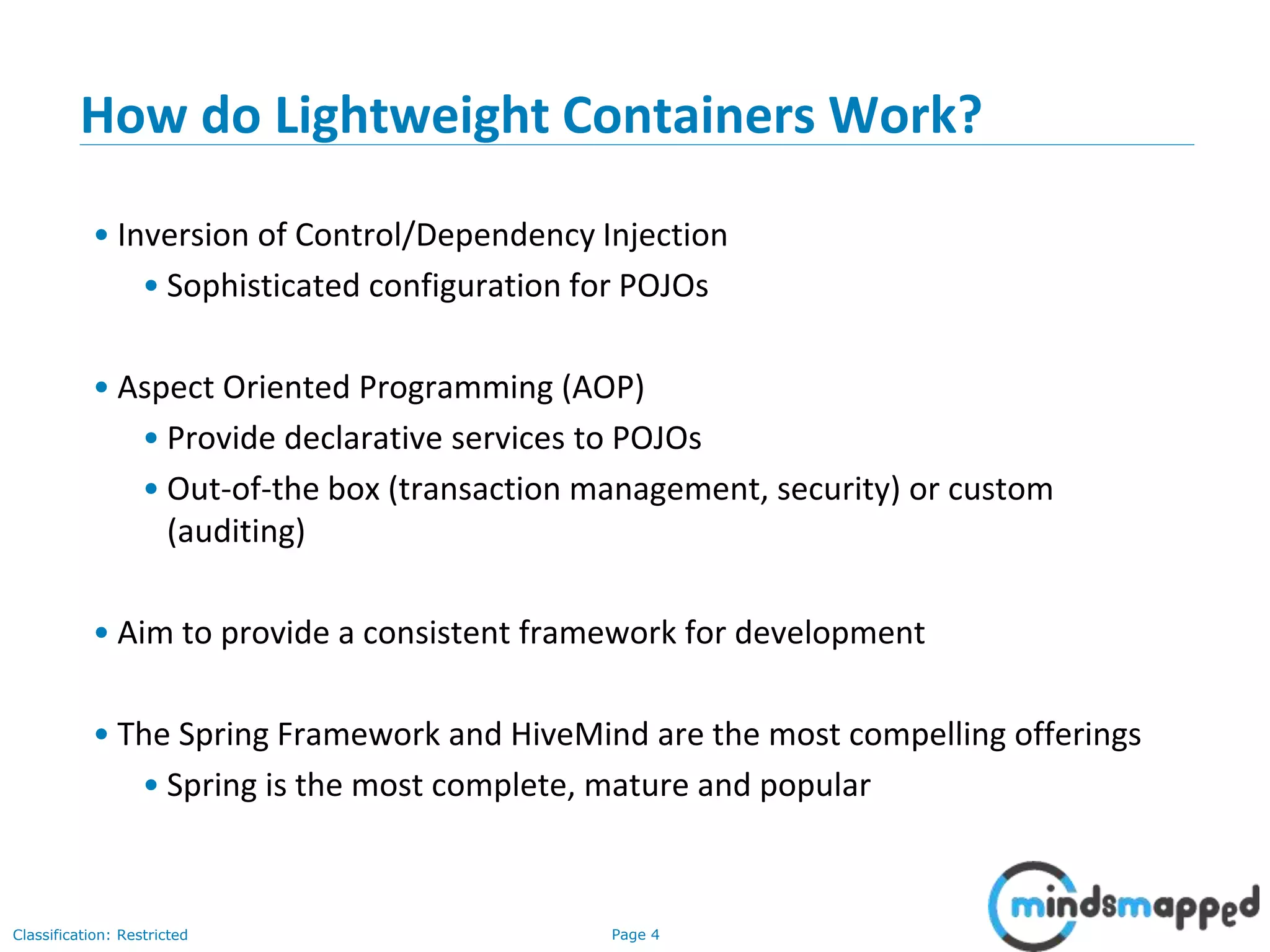 Page 4Classification: Restricted
How do Lightweight Containers Work?
• Inversion of Control/Dependency Injection
• Sophisticated configuration for POJOs
• Aspect Oriented Programming (AOP)
• Provide declarative services to POJOs
• Out-of-the box (transaction management, security) or custom
(auditing)
• Aim to provide a consistent framework for development
• The Spring Framework and HiveMind are the most compelling offerings
• Spring is the most complete, mature and popular
 