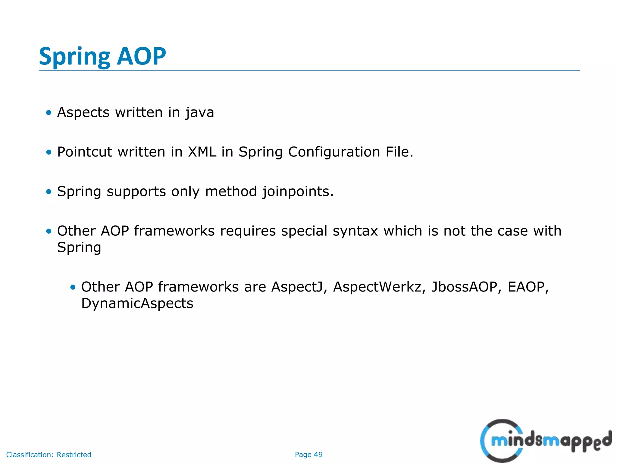 Page 49Classification: Restricted
Spring AOP
• Aspects written in java
• Pointcut written in XML in Spring Configuration File.
• Spring supports only method joinpoints.
• Other AOP frameworks requires special syntax which is not the case with
Spring
• Other AOP frameworks are AspectJ, AspectWerkz, JbossAOP, EAOP,
DynamicAspects
 