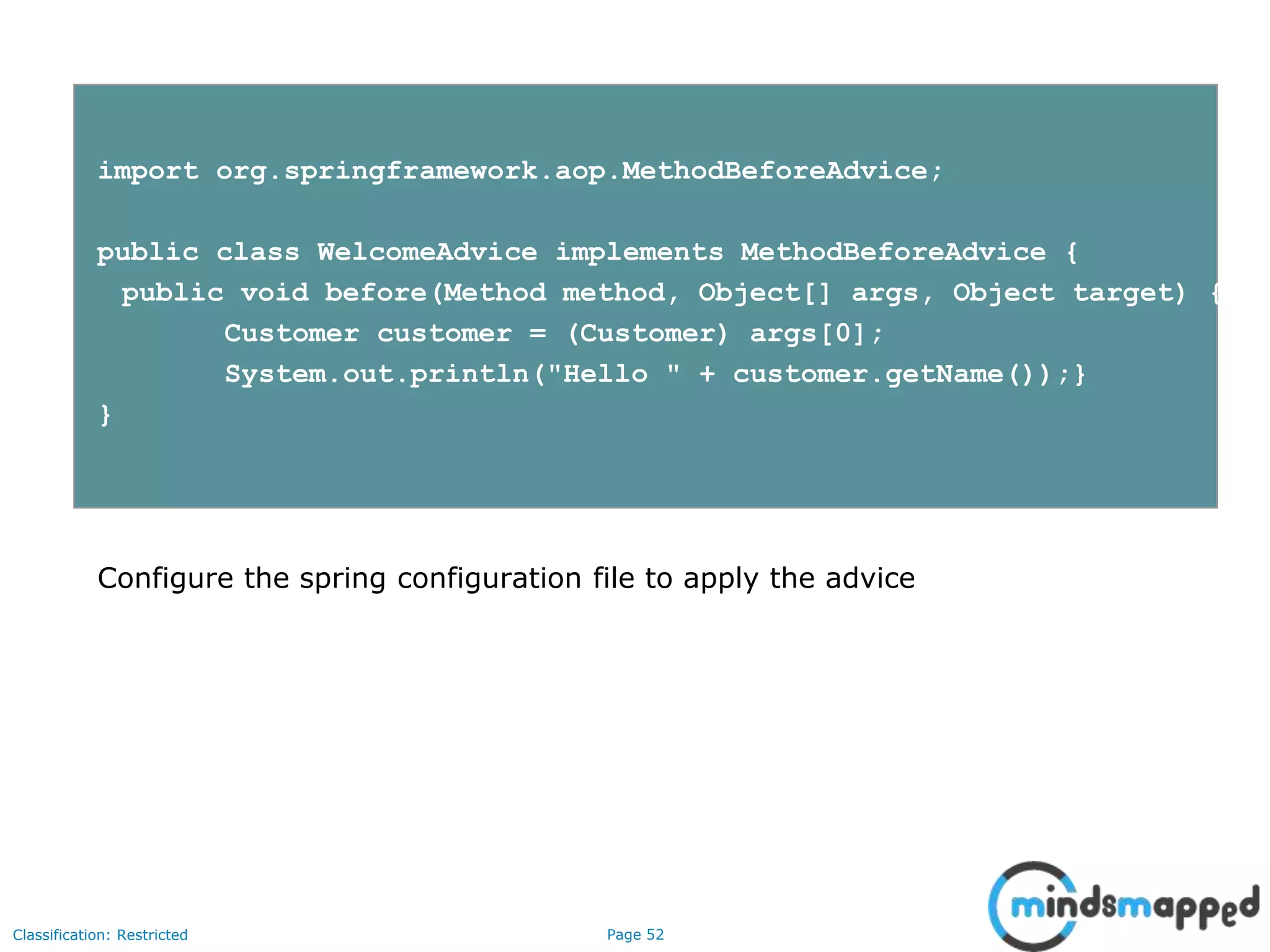 Page 52Classification: Restricted
import org.springframework.aop.MethodBeforeAdvice;
public class WelcomeAdvice implements MethodBeforeAdvice {
public void before(Method method, Object[] args, Object target) {
Customer customer = (Customer) args[0];
System.out.println("Hello " + customer.getName());}
}
Configure the spring configuration file to apply the advice
 