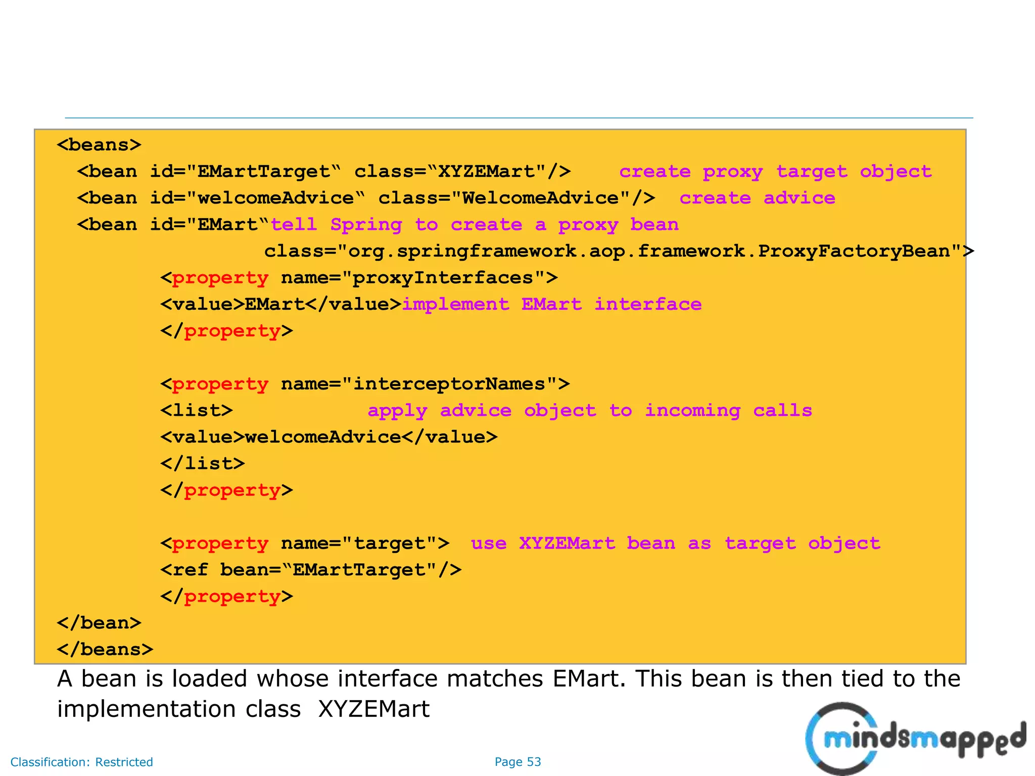 Page 53Classification: Restricted
<beans>
<bean id="EMartTarget“ class=“XYZEMart"/> create proxy target object
<bean id="welcomeAdvice“ class="WelcomeAdvice"/> create advice
<bean id="EMart“tell Spring to create a proxy bean
class="org.springframework.aop.framework.ProxyFactoryBean">
<property name="proxyInterfaces">
<value>EMart</value>implement EMart interface
</property>
<property name="interceptorNames">
<list> apply advice object to incoming calls
<value>welcomeAdvice</value>
</list>
</property>
<property name="target"> use XYZEMart bean as target object
<ref bean=“EMartTarget"/>
</property>
</bean>
</beans>
A bean is loaded whose interface matches EMart. This bean is then tied to the
implementation class XYZEMart
 