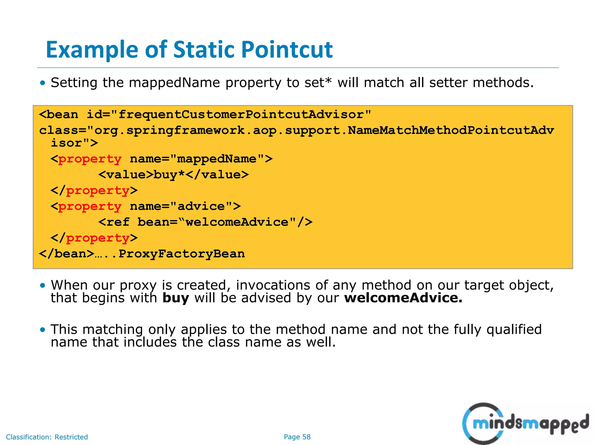 Page 58Classification: Restricted
Example of Static Pointcut
• Setting the mappedName property to set* will match all setter methods.
<bean id="frequentCustomerPointcutAdvisor"
class="org.springframework.aop.support.NameMatchMethodPointcutAdv
isor">
<property name="mappedName">
<value>buy*</value>
</property>
<property name="advice">
<ref bean=“welcomeAdvice"/>
</property>
</bean>…..ProxyFactoryBean
• When our proxy is created, invocations of any method on our target object,
that begins with buy will be advised by our welcomeAdvice.
• This matching only applies to the method name and not the fully qualified
name that includes the class name as well.
 