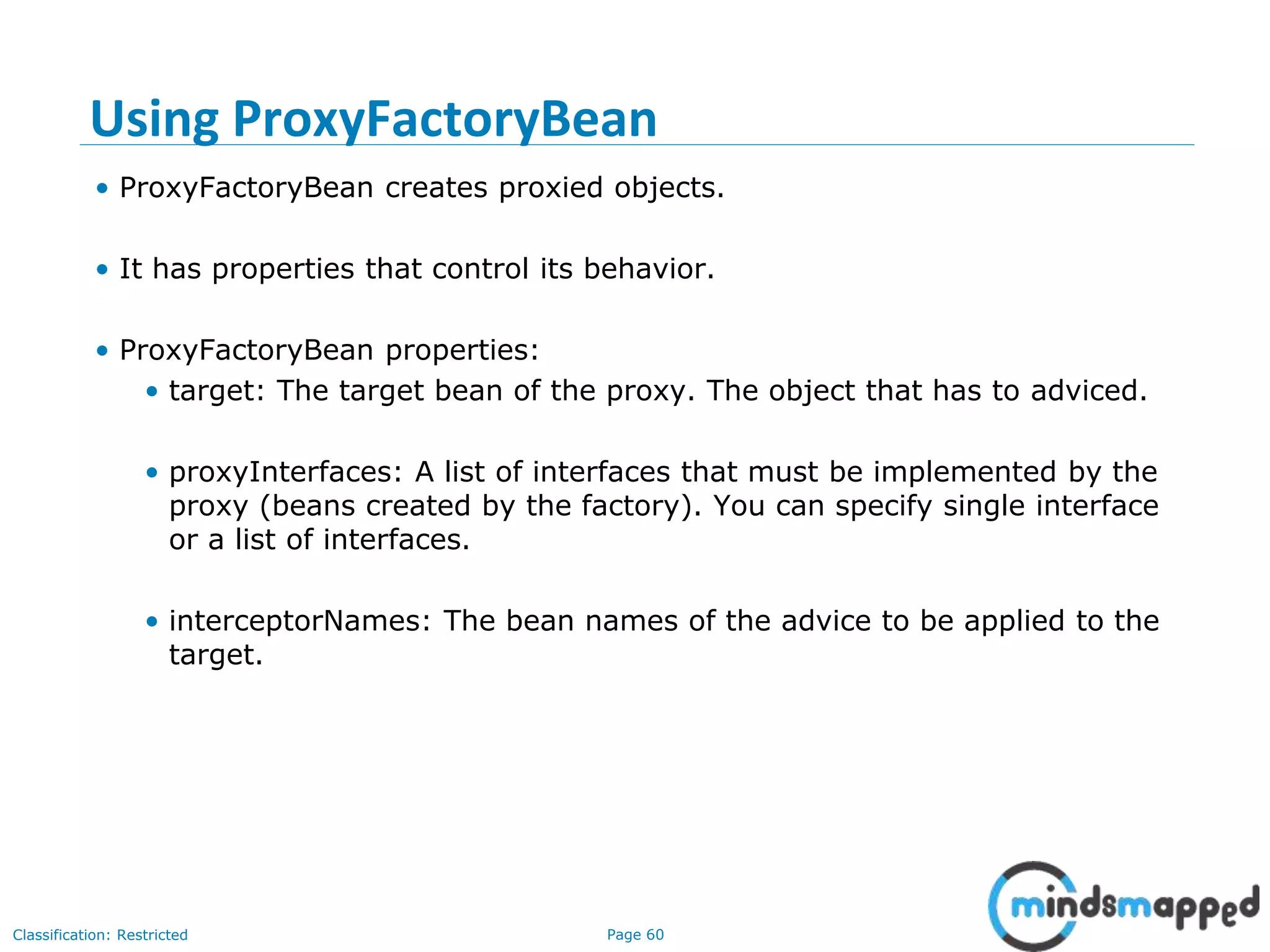 Page 60Classification: Restricted
Using ProxyFactoryBean
• ProxyFactoryBean creates proxied objects.
• It has properties that control its behavior.
• ProxyFactoryBean properties:
• target: The target bean of the proxy. The object that has to adviced.
• proxyInterfaces: A list of interfaces that must be implemented by the
proxy (beans created by the factory). You can specify single interface
or a list of interfaces.
• interceptorNames: The bean names of the advice to be applied to the
target.
 