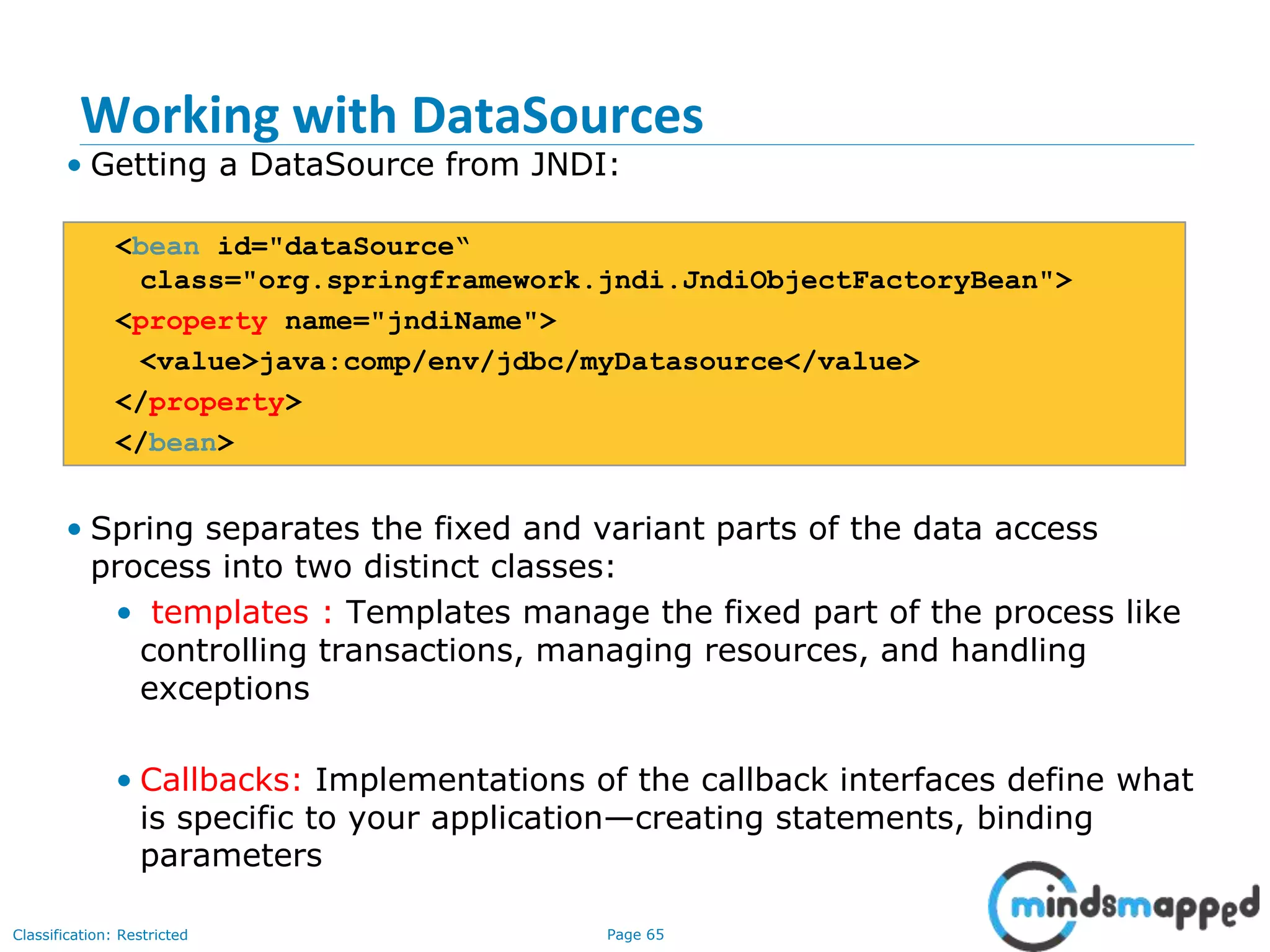 Page 65Classification: Restricted
Working with DataSources
• Getting a DataSource from JNDI:
<bean id="dataSource“
class="org.springframework.jndi.JndiObjectFactoryBean">
<property name="jndiName">
<value>java:comp/env/jdbc/myDatasource</value>
</property>
</bean>
• Spring separates the fixed and variant parts of the data access
process into two distinct classes:
• templates : Templates manage the fixed part of the process like
controlling transactions, managing resources, and handling
exceptions
• Callbacks: Implementations of the callback interfaces define what
is specific to your application—creating statements, binding
parameters
 