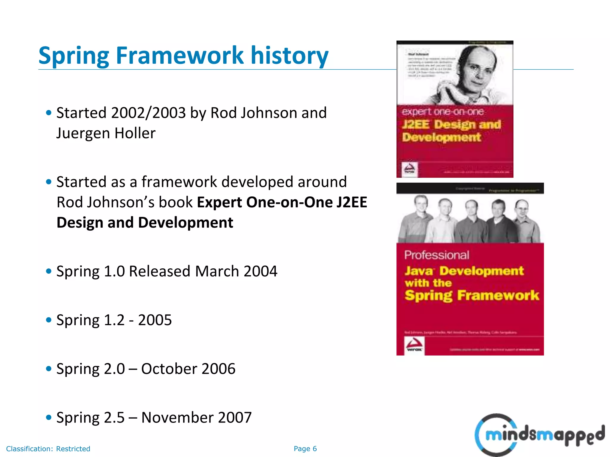 Page 6Classification: Restricted
Spring Framework history
• Started 2002/2003 by Rod Johnson and
Juergen Holler
• Started as a framework developed around
Rod Johnson’s book Expert One-on-One J2EE
Design and Development
• Spring 1.0 Released March 2004
• Spring 1.2 - 2005
• Spring 2.0 – October 2006
• Spring 2.5 – November 2007
 