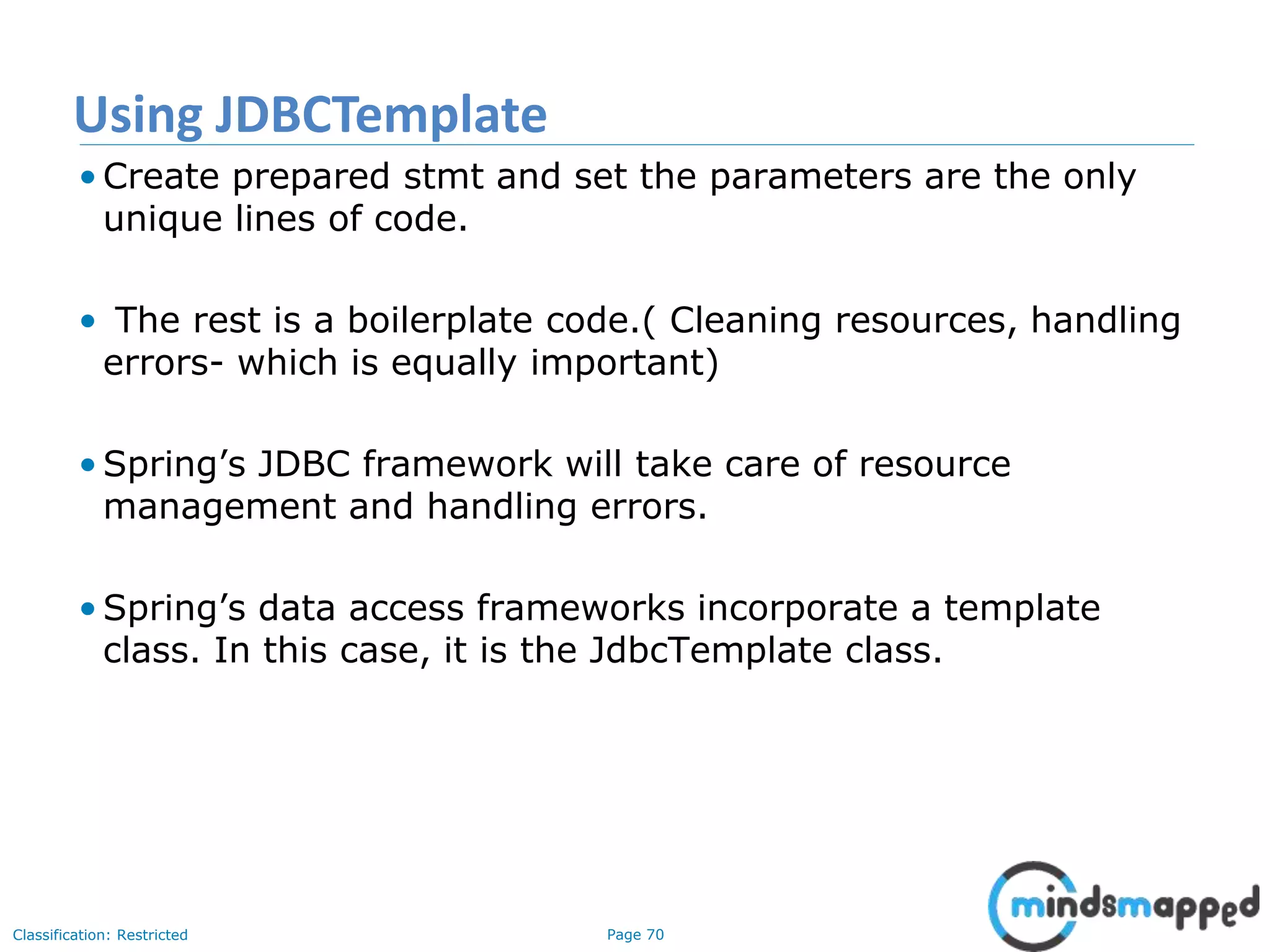 Page 70Classification: Restricted
• Create prepared stmt and set the parameters are the only
unique lines of code.
• The rest is a boilerplate code.( Cleaning resources, handling
errors- which is equally important)
• Spring’s JDBC framework will take care of resource
management and handling errors.
• Spring’s data access frameworks incorporate a template
class. In this case, it is the JdbcTemplate class.
Using JDBCTemplate
 