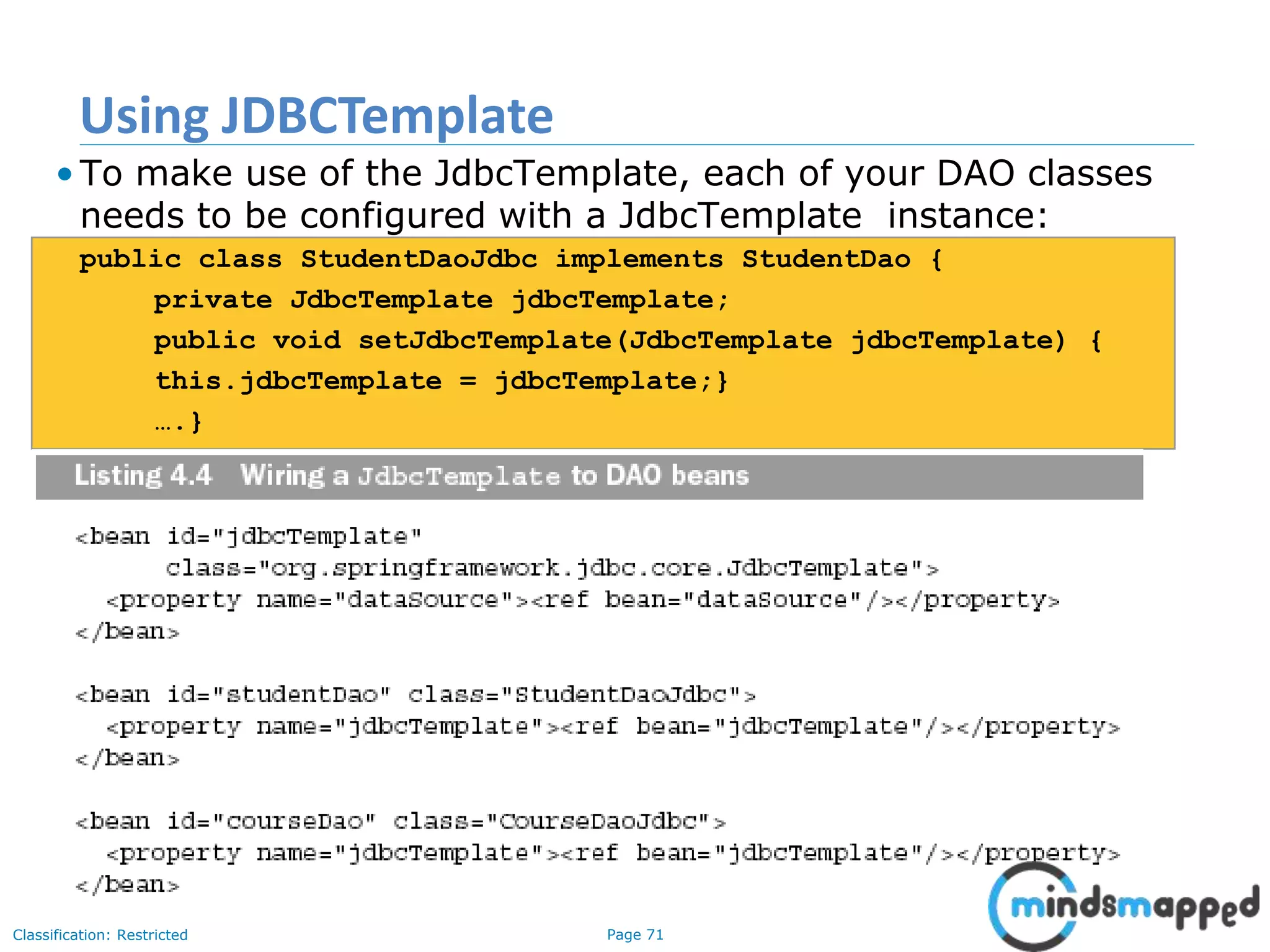 Page 71Classification: Restricted
• To make use of the JdbcTemplate, each of your DAO classes
needs to be configured with a JdbcTemplate instance:
public class StudentDaoJdbc implements StudentDao {
private JdbcTemplate jdbcTemplate;
public void setJdbcTemplate(JdbcTemplate jdbcTemplate) {
this.jdbcTemplate = jdbcTemplate;}
….}
Using JDBCTemplate
 