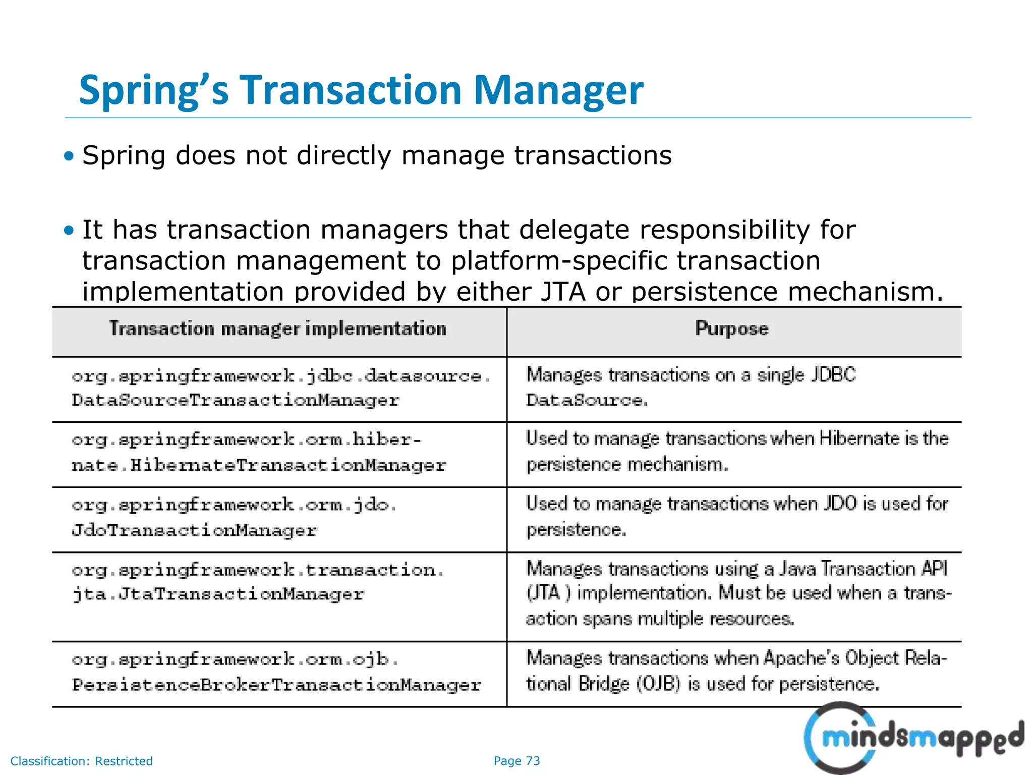Page 73Classification: Restricted
Spring’s Transaction Manager
• Spring does not directly manage transactions
• It has transaction managers that delegate responsibility for
transaction management to platform-specific transaction
implementation provided by either JTA or persistence mechanism.
 