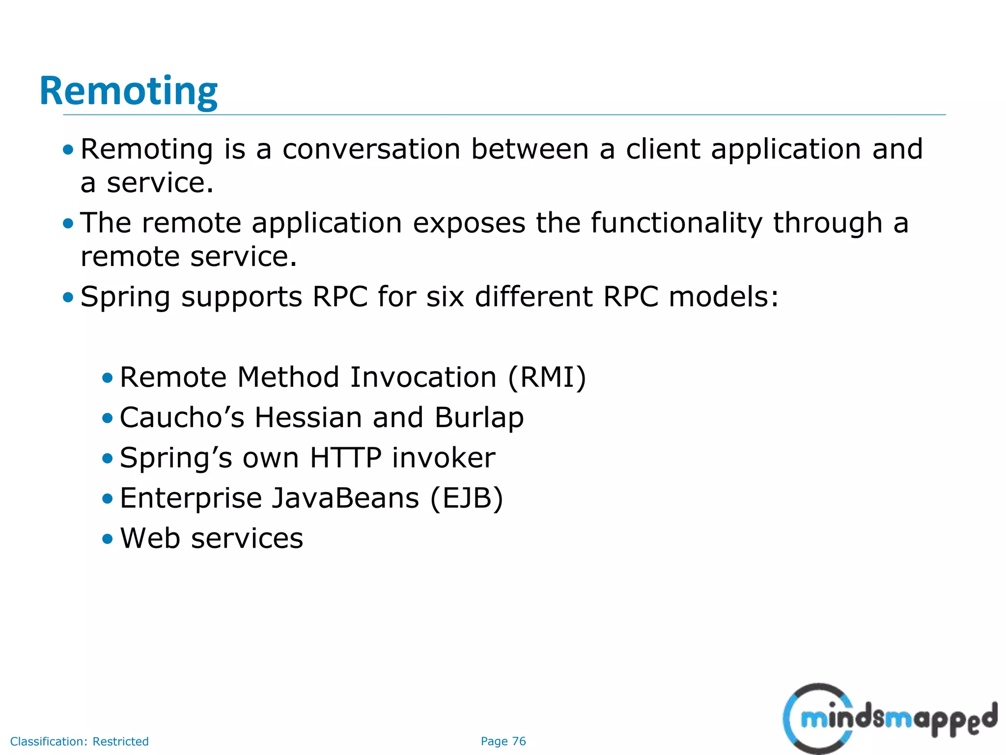 Page 76Classification: Restricted
Remoting
• Remoting is a conversation between a client application and
a service.
• The remote application exposes the functionality through a
remote service.
• Spring supports RPC for six different RPC models:
• Remote Method Invocation (RMI)
• Caucho’s Hessian and Burlap
• Spring’s own HTTP invoker
• Enterprise JavaBeans (EJB)
• Web services
 