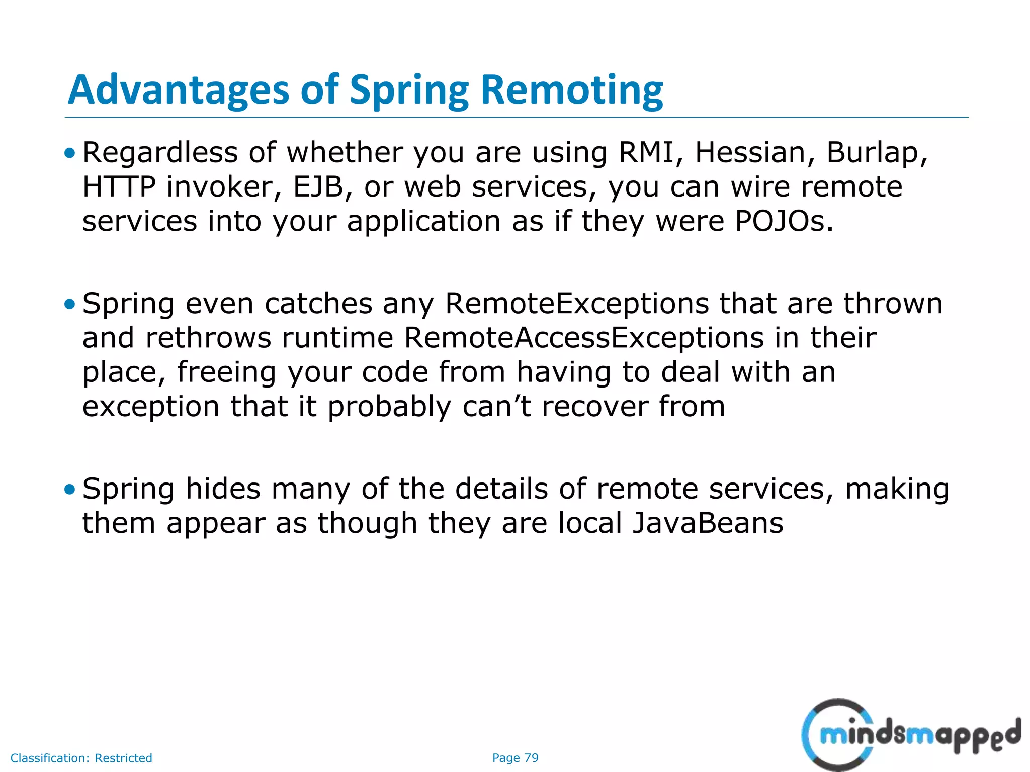 Page 79Classification: Restricted
Advantages of Spring Remoting
• Regardless of whether you are using RMI, Hessian, Burlap,
HTTP invoker, EJB, or web services, you can wire remote
services into your application as if they were POJOs.
• Spring even catches any RemoteExceptions that are thrown
and rethrows runtime RemoteAccessExceptions in their
place, freeing your code from having to deal with an
exception that it probably can’t recover from
• Spring hides many of the details of remote services, making
them appear as though they are local JavaBeans
 
