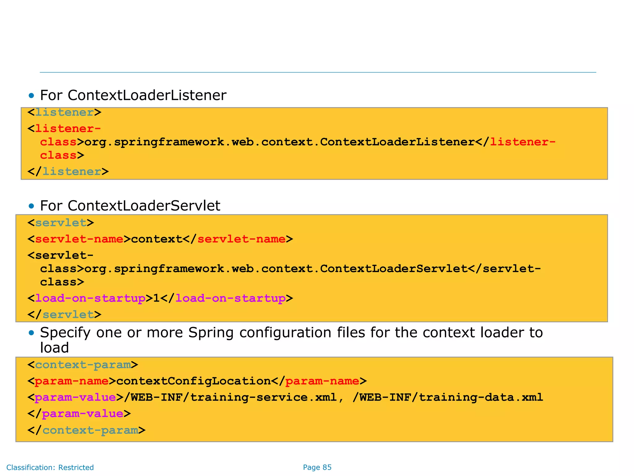 Page 85Classification: Restricted
• For ContextLoaderListener
<listener>
<listener-
class>org.springframework.web.context.ContextLoaderListener</listener-
class>
</listener>
• For ContextLoaderServlet
<servlet>
<servlet-name>context</servlet-name>
<servlet-
class>org.springframework.web.context.ContextLoaderServlet</servlet-
class>
<load-on-startup>1</load-on-startup>
</servlet>
• Specify one or more Spring configuration files for the context loader to
load
<context-param>
<param-name>contextConfigLocation</param-name>
<param-value>/WEB-INF/training-service.xml, /WEB-INF/training-data.xml
</param-value>
</context-param>
 