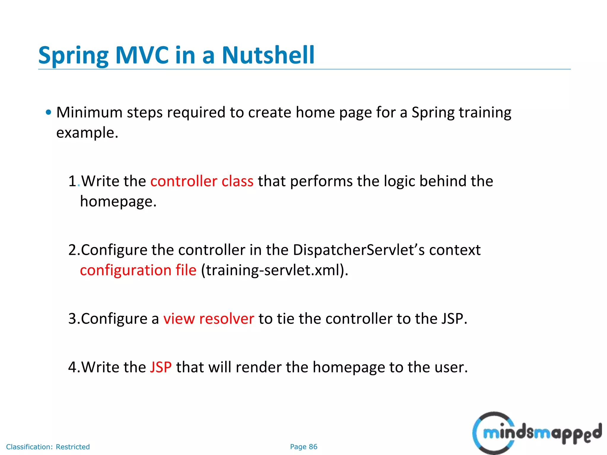 Page 86Classification: Restricted
Spring MVC in a Nutshell
• Minimum steps required to create home page for a Spring training
example.
1.Write the controller class that performs the logic behind the
homepage.
2.Configure the controller in the DispatcherServlet’s context
configuration file (training-servlet.xml).
3.Configure a view resolver to tie the controller to the JSP.
4.Write the JSP that will render the homepage to the user.
 