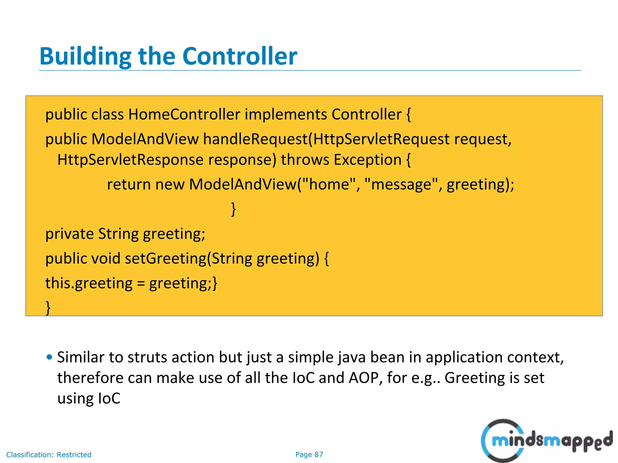Page 87Classification: Restricted
Building the Controller
public class HomeController implements Controller {
public ModelAndView handleRequest(HttpServletRequest request,
HttpServletResponse response) throws Exception {
return new ModelAndView("home", "message", greeting);
}
private String greeting;
public void setGreeting(String greeting) {
this.greeting = greeting;}
}
• Similar to struts action but just a simple java bean in application context,
therefore can make use of all the IoC and AOP, for e.g.. Greeting is set
using IoC
 