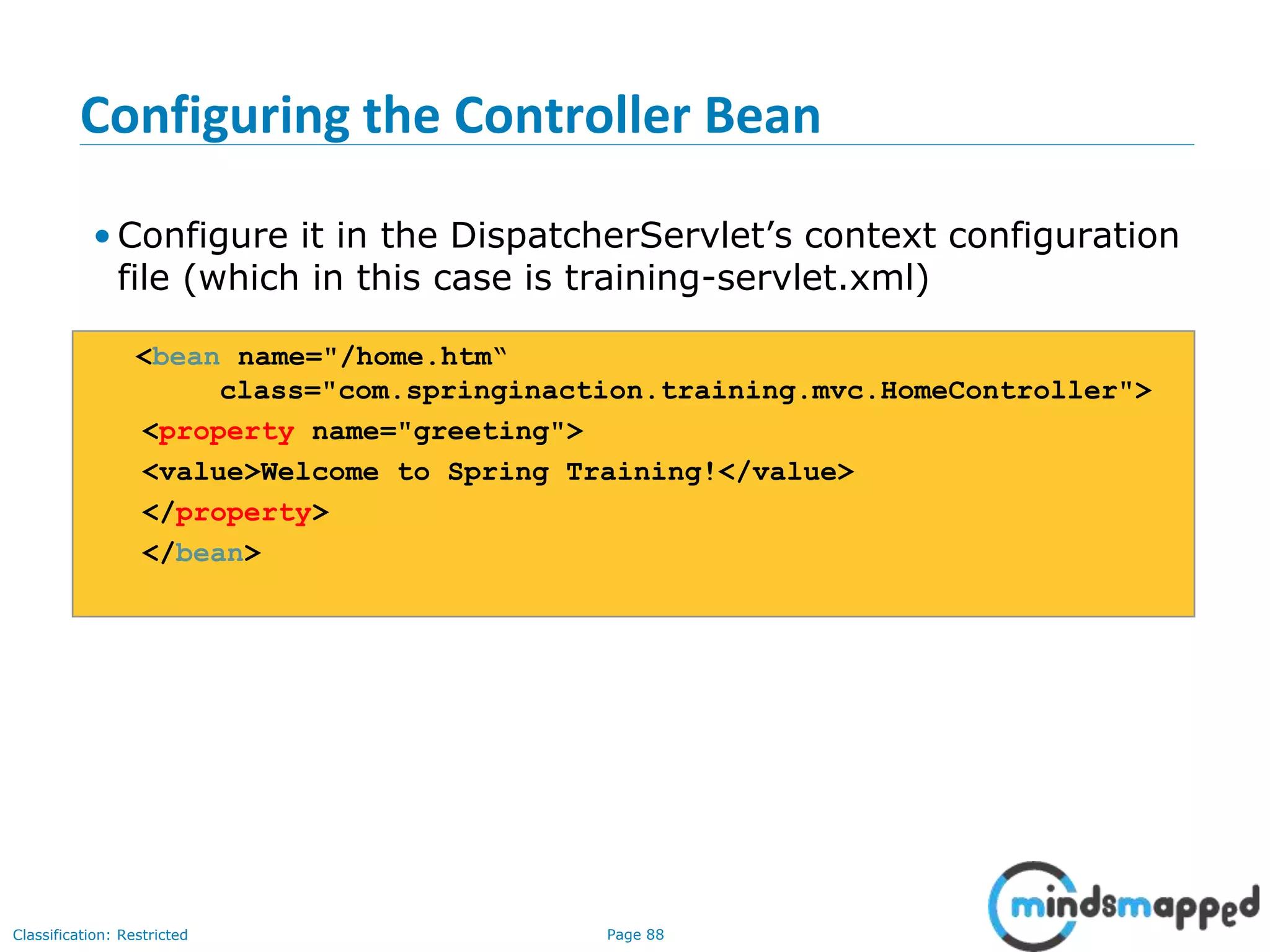 Page 88Classification: Restricted
Configuring the Controller Bean
• Configure it in the DispatcherServlet’s context configuration
file (which in this case is training-servlet.xml)
<bean name="/home.htm“
class="com.springinaction.training.mvc.HomeController">
<property name="greeting">
<value>Welcome to Spring Training!</value>
</property>
</bean>
 