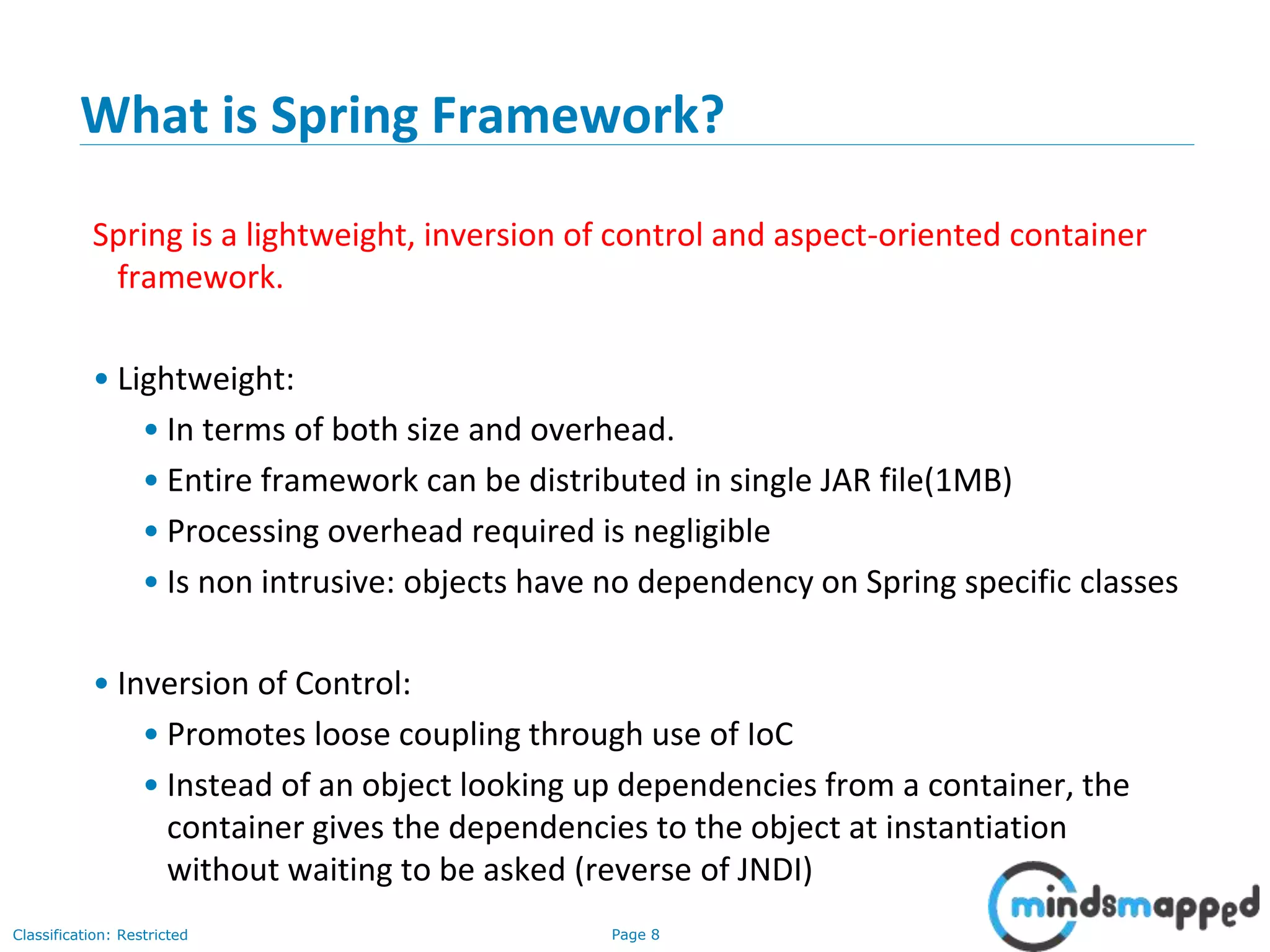 Page 8Classification: Restricted
What is Spring Framework?
Spring is a lightweight, inversion of control and aspect-oriented container
framework.
• Lightweight:
• In terms of both size and overhead.
• Entire framework can be distributed in single JAR file(1MB)
• Processing overhead required is negligible
• Is non intrusive: objects have no dependency on Spring specific classes
• Inversion of Control:
• Promotes loose coupling through use of IoC
• Instead of an object looking up dependencies from a container, the
container gives the dependencies to the object at instantiation
without waiting to be asked (reverse of JNDI)
 