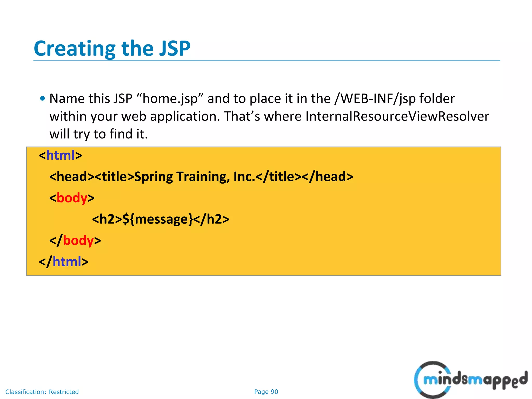Page 90Classification: Restricted
Creating the JSP
• Name this JSP “home.jsp” and to place it in the /WEB-INF/jsp folder
within your web application. That’s where InternalResourceViewResolver
will try to find it.
<html>
<head><title>Spring Training, Inc.</title></head>
<body>
<h2>${message}</h2>
</body>
</html>
 