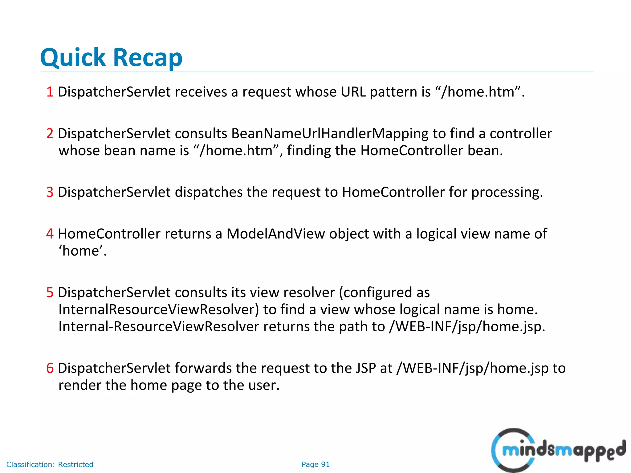 Page 91Classification: Restricted
Quick Recap
1 DispatcherServlet receives a request whose URL pattern is “/home.htm”.
2 DispatcherServlet consults BeanNameUrlHandlerMapping to find a controller
whose bean name is “/home.htm”, finding the HomeController bean.
3 DispatcherServlet dispatches the request to HomeController for processing.
4 HomeController returns a ModelAndView object with a logical view name of
‘home’.
5 DispatcherServlet consults its view resolver (configured as
InternalResourceViewResolver) to find a view whose logical name is home.
Internal-ResourceViewResolver returns the path to /WEB-INF/jsp/home.jsp.
6 DispatcherServlet forwards the request to the JSP at /WEB-INF/jsp/home.jsp to
render the home page to the user.
 