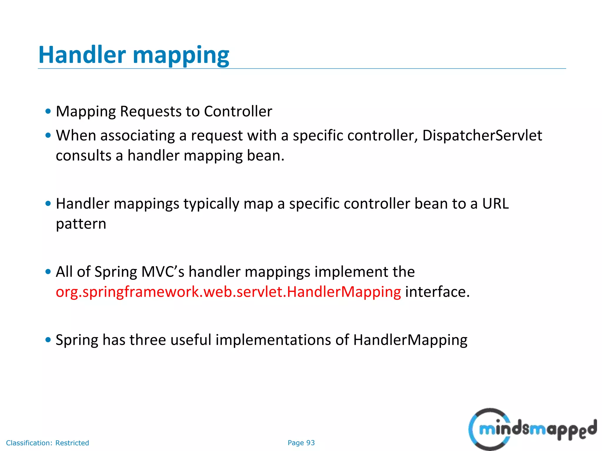 Page 93Classification: Restricted
Handler mapping
• Mapping Requests to Controller
• When associating a request with a specific controller, DispatcherServlet
consults a handler mapping bean.
• Handler mappings typically map a specific controller bean to a URL
pattern
• All of Spring MVC’s handler mappings implement the
org.springframework.web.servlet.HandlerMapping interface.
• Spring has three useful implementations of HandlerMapping
 