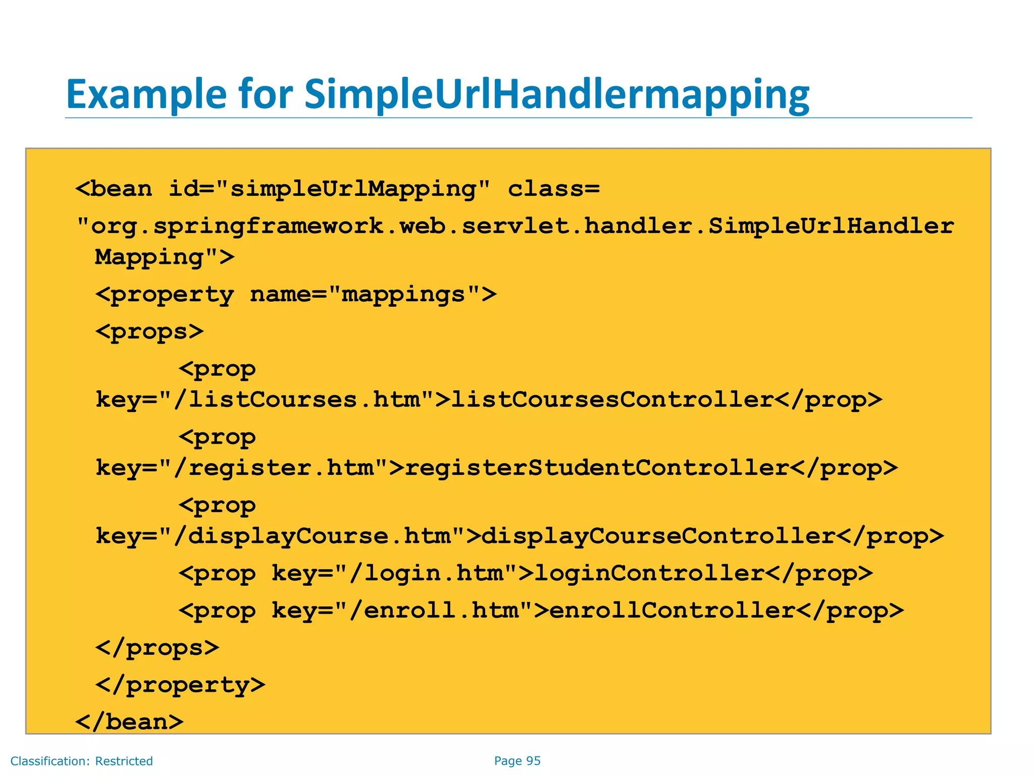 Page 95Classification: Restricted
Example for SimpleUrlHandlermapping
<bean id="simpleUrlMapping" class=
"org.springframework.web.servlet.handler.SimpleUrlHandler
Mapping">
<property name="mappings">
<props>
<prop
key="/listCourses.htm">listCoursesController</prop>
<prop
key="/register.htm">registerStudentController</prop>
<prop
key="/displayCourse.htm">displayCourseController</prop>
<prop key="/login.htm">loginController</prop>
<prop key="/enroll.htm">enrollController</prop>
</props>
</property>
</bean>
 