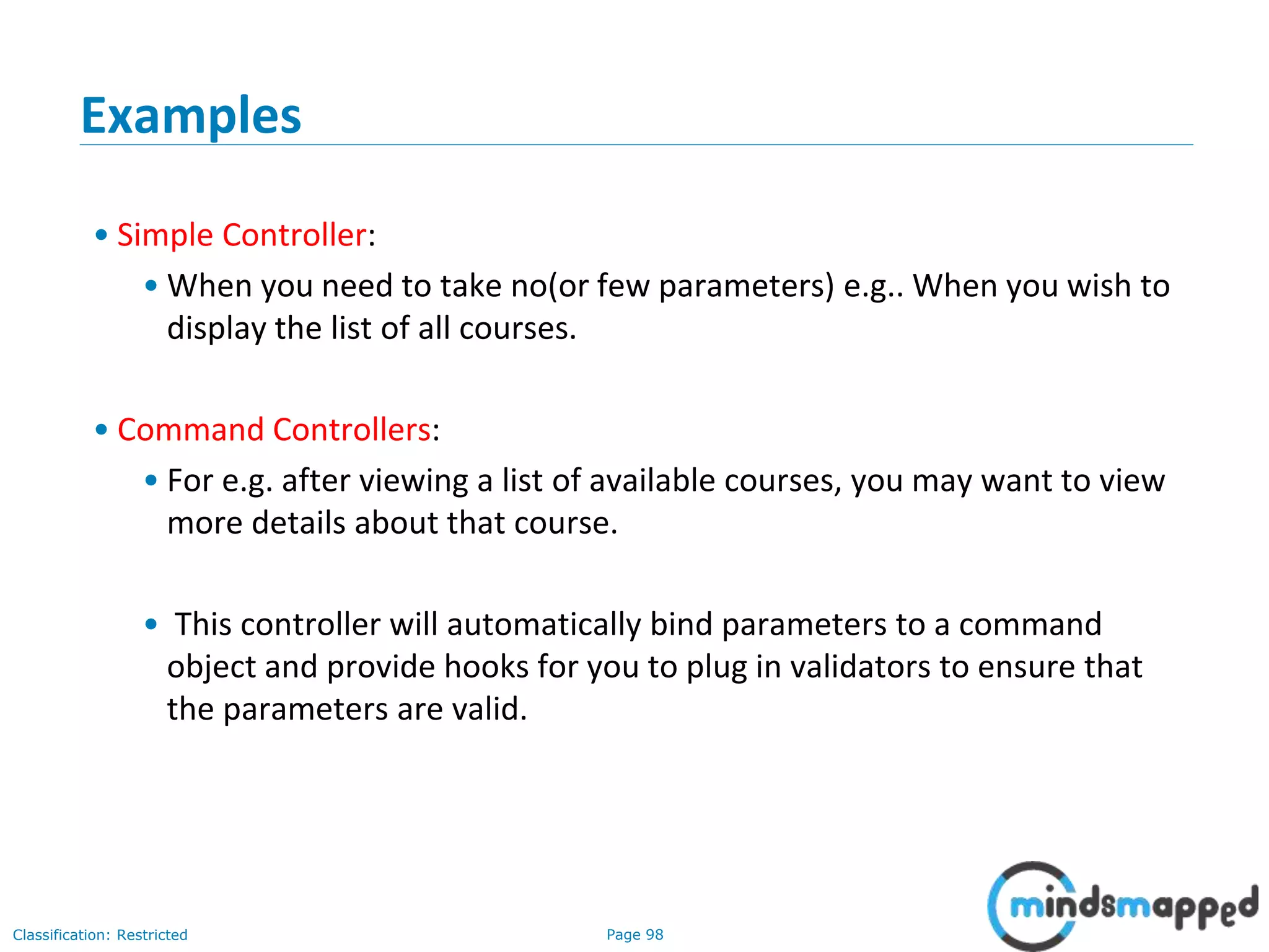 Page 98Classification: Restricted
Examples
• Simple Controller:
• When you need to take no(or few parameters) e.g.. When you wish to
display the list of all courses.
• Command Controllers:
• For e.g. after viewing a list of available courses, you may want to view
more details about that course.
• This controller will automatically bind parameters to a command
object and provide hooks for you to plug in validators to ensure that
the parameters are valid.
 