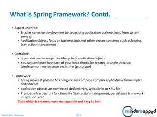 Page 9Classification: Restricted
What is Spring Framework? Contd.
• Aspect-oriented:
• Enables cohesive development by separating application business logic from system
services
• Application objects focus on business logic not other system concerns such as logging,
transaction management
• Container:
• It contains and manages the life cycle of application objects
• You can configure how each of your bean should be created, a single instance
(singleton) or new instance each time (prototype)
• Framework:
• Spring makes it possible to configure and compose complex applications from simpler
components.
• application objects are composed declaratively, typically in an XML file
• Provides infrastructure functionality (transaction management, persistence framework
integration, etc.)
Code which is cleaner, more manageable and easy to test
 