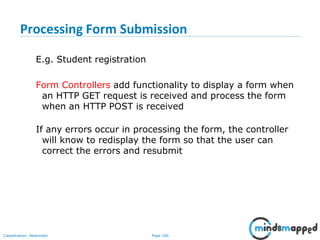 Page 100Classification: Restricted
Processing Form Submission
E.g. Student registration
Form Controllers add functionality to display a form when
an HTTP GET request is received and process the form
when an HTTP POST is received
If any errors occur in processing the form, the controller
will know to redisplay the form so that the user can
correct the errors and resubmit
 