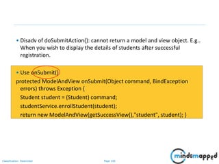 Page 103Classification: Restricted
• Disadv of doSubmitAction(): cannot return a model and view object. E.g..
When you wish to display the details of students after successful
registration.
• Use onSubmit()
protected ModelAndView onSubmit(Object command, BindException
errors) throws Exception {
Student student = (Student) command;
studentService.enrollStudent(student);
return new ModelAndView(getSuccessView(),"student", student); }
 