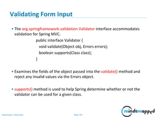 Page 104Classification: Restricted
Validating Form Input
• The org.springframework.validation.Validator interface accommodates
validation for Spring MVC.
public interface Validator {
void validate(Object obj, Errors errors);
boolean supports(Class clazz);
}
• Examines the fields of the object passed into the validate() method and
reject any invalid values via the Errors object.
• supports() method is used to help Spring determine whether or not the
validator can be used for a given class.
 