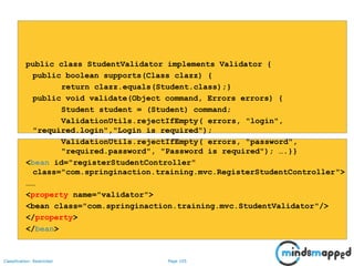 Page 105Classification: Restricted
public class StudentValidator implements Validator {
public boolean supports(Class clazz) {
return clazz.equals(Student.class);}
public void validate(Object command, Errors errors) {
Student student = (Student) command;
ValidationUtils.rejectIfEmpty( errors, "login",
"required.login","Login is required");
ValidationUtils.rejectIfEmpty( errors, "password",
"required.password", "Password is required"); ….}}
<bean id="registerStudentController"
class="com.springinaction.training.mvc.RegisterStudentController">
……
<property name="validator">
<bean class="com.springinaction.training.mvc.StudentValidator"/>
</property>
</bean>
 