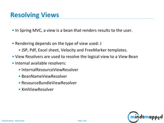 Page 106Classification: Restricted
Resolving Views
• In Spring MVC, a view is a bean that renders results to the user.
• Rendering depends on the type of view used: J
• JSP, Pdf, Excel sheet, Velocity and FreeMarker templates.
• View Resolvers are used to resolve the logical view to a View Bean
• Internal available resolvers:
• InternalResourceViewResolver
• BeanNameViewResolver
• ResourceBundleViewResolver
• XmlViewResolver
 