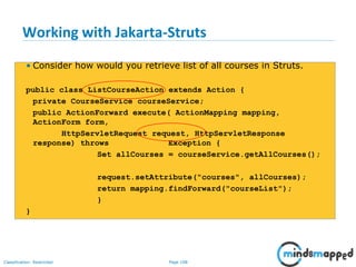 Page 108Classification: Restricted
Working with Jakarta-Struts
• Consider how would you retrieve list of all courses in Struts.
public class ListCourseAction extends Action {
private CourseService courseService;
public ActionForward execute( ActionMapping mapping,
ActionForm form,
HttpServletRequest request, HttpServletResponse
response) throws Exception {
Set allCourses = courseService.getAllCourses();
request.setAttribute("courses", allCourses);
return mapping.findForward("courseList");
}
}
 