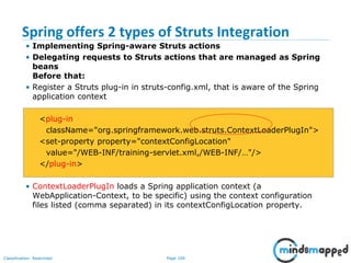 Page 109Classification: Restricted
Spring offers 2 types of Struts Integration
• Implementing Spring-aware Struts actions
• Delegating requests to Struts actions that are managed as Spring
beans
Before that:
• Register a Struts plug-in in struts-config.xml, that is aware of the Spring
application context
<plug-in
className="org.springframework.web.struts.ContextLoaderPlugIn">
<set-property property="contextConfigLocation"
value="/WEB-INF/training-servlet.xml,/WEB-INF/…"/>
</plug-in>
• ContextLoaderPlugIn loads a Spring application context (a
WebApplication-Context, to be specific) using the context configuration
files listed (comma separated) in its contextConfigLocation property.
 