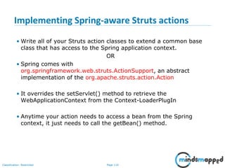 Page 110Classification: Restricted
Implementing Spring-aware Struts actions
• Write all of your Struts action classes to extend a common base
class that has access to the Spring application context.
OR
• Spring comes with
org.springframework.web.struts.ActionSupport, an abstract
implementation of the org.apache.struts.action.Action
• It overrides the setServlet() method to retrieve the
WebApplicationContext from the Context-LoaderPlugIn
• Anytime your action needs to access a bean from the Spring
context, it just needs to call the getBean() method.
 