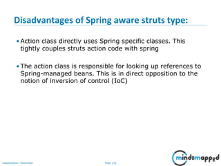 Page 112Classification: Restricted
Disadvantages of Spring aware struts type:
• Action class directly uses Spring specific classes. This
tightly couples struts action code with spring
• The action class is responsible for looking up references to
Spring-managed beans. This is in direct opposition to the
notion of inversion of control (IoC)
 