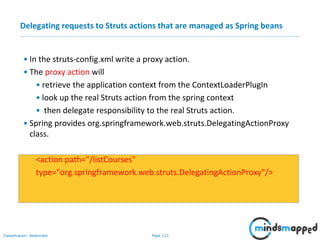 Page 113Classification: Restricted
Delegating requests to Struts actions that are managed as Spring beans
• In the struts-config.xml write a proxy action.
• The proxy action will
• retrieve the application context from the ContextLoaderPlugIn
• look up the real Struts action from the spring context
• then delegate responsibility to the real Struts action.
• Spring provides org.springframework.web.struts.DelegatingActionProxy
class.
<action path="/listCourses"
type="org.springframework.web.struts.DelegatingActionProxy"/>
 